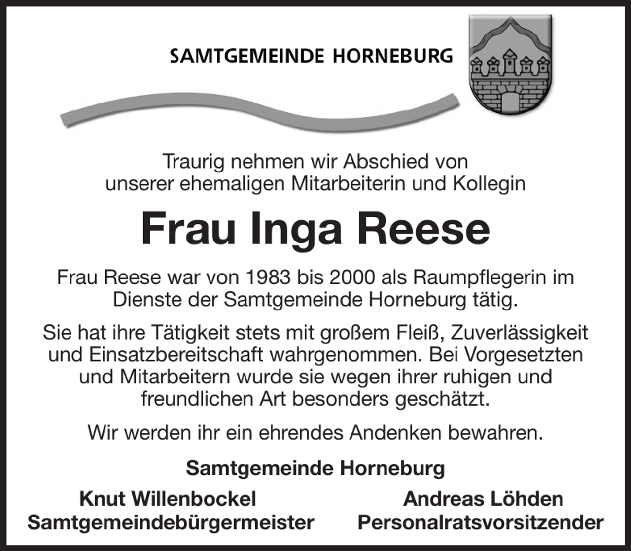 <p>Traurig nehmen wir Abschied von<br />unserer ehemaligen Mitarbeiterin und Kollegin</p><p>Frau Inga Reese</p><p>Frau Reese war von 1983 bis 2000 als Raumpflegerin im Dienste der Samtgemeinde Horneburg tätig.</p><p>Sie hat ihre Tätigkeit stets mit großem Fleiß, Zuverlässigkeit und Einsatzbereitschaft wahrgenommen. Bei Vorgesetzten<br />und Mitarbeitern wurde sie wegen ihrer ruhigen und<br />freundlichen Art besonders geschätzt.</p><p>Wir werden ihr ein ehrendes Andenken bewahren.</p><p>Samtgemeinde Horneburg<br />Knut Willenbockel Andreas Löhden<br />Samtgemeindebürgermeister Personalratsvorsitzender</p>