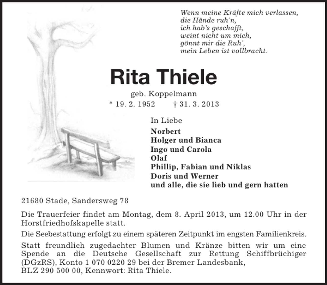 <p>Wenn meine Kräfte mich verlassen,<br />die Hände ruh'n,<br />ich hab's geschafft,<br />weint nicht um mich,<br />gönnt mir die Ruh',<br />mein Leben ist vollbracht.<br />Rita Thiele<br />geb. Koppelmann<br />* 19. 2. 1952 † 31. 3. 2013<br />In Liebe<br />Norbert<br />Holger und Bianca<br />Ingo und Carola<br />Olaf<br />Phillip, Fabian und Niklas<br />Doris und Werner<br />und alle, die sie lieb und gern hatten<br />21680 Stade, Sandersweg 78<br />Die Trauerfeier findet am Montag, dem 8. April 2013, um 12.00 Uhr in der Horstfriedhofskapelle statt.<br />Die Seebestattung erfolgt zu einem späteren Zeitpunkt im engsten Familienkreis.<br />Statt freundlich zugedachter Blumen und Kränze bitten wir um eine<br />Spende an die Deutsche Gesellschaft zur Rettung Schiffbrüchiger (DGzRS), Konto 1 070 0220 29 bei der Bremer Landesbank,<br />BLZ 290 500 00, Kennwort: Rita Thiele.</p>