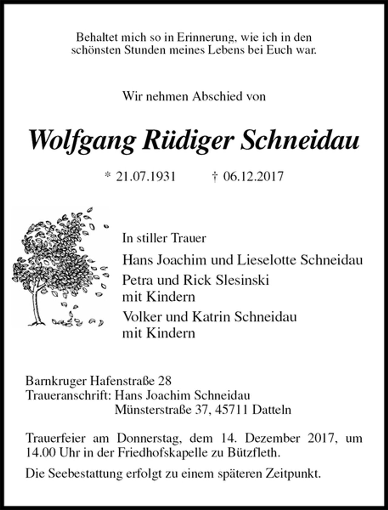 <p>Behaltet mich so in Erinnerung, wie ich in den<br />schönsten Stunden meines Lebens bei Euch war.<br />Wir nehmen Abschied von<br />Wolfgang Rüdiger Schneidau<br />* 21.07.1931 † 06.12.2017</p>
<p>In stiller Trauer<br />Hans Joachim und Lieselotte Schneidau<br />Petra und Rick Slesinski<br />mit Kindern<br />Volker und Katrin Schneidau<br />mit Kindern<br />Barnkruger Hafenstraße 28<br />Traueranschrift: Hans Joachim Schneidau<br />Münsterstraße 37, 45711 Datteln</p>
<p>Trauerfeier am Donnerstag, dem 14. Dezember 2017, um 14.00 Uhr in der Friedhofskapelle zu Bützfleth.<br />Die Seebestattung erfolgt zu einem späteren Zeitpunkt.</p>