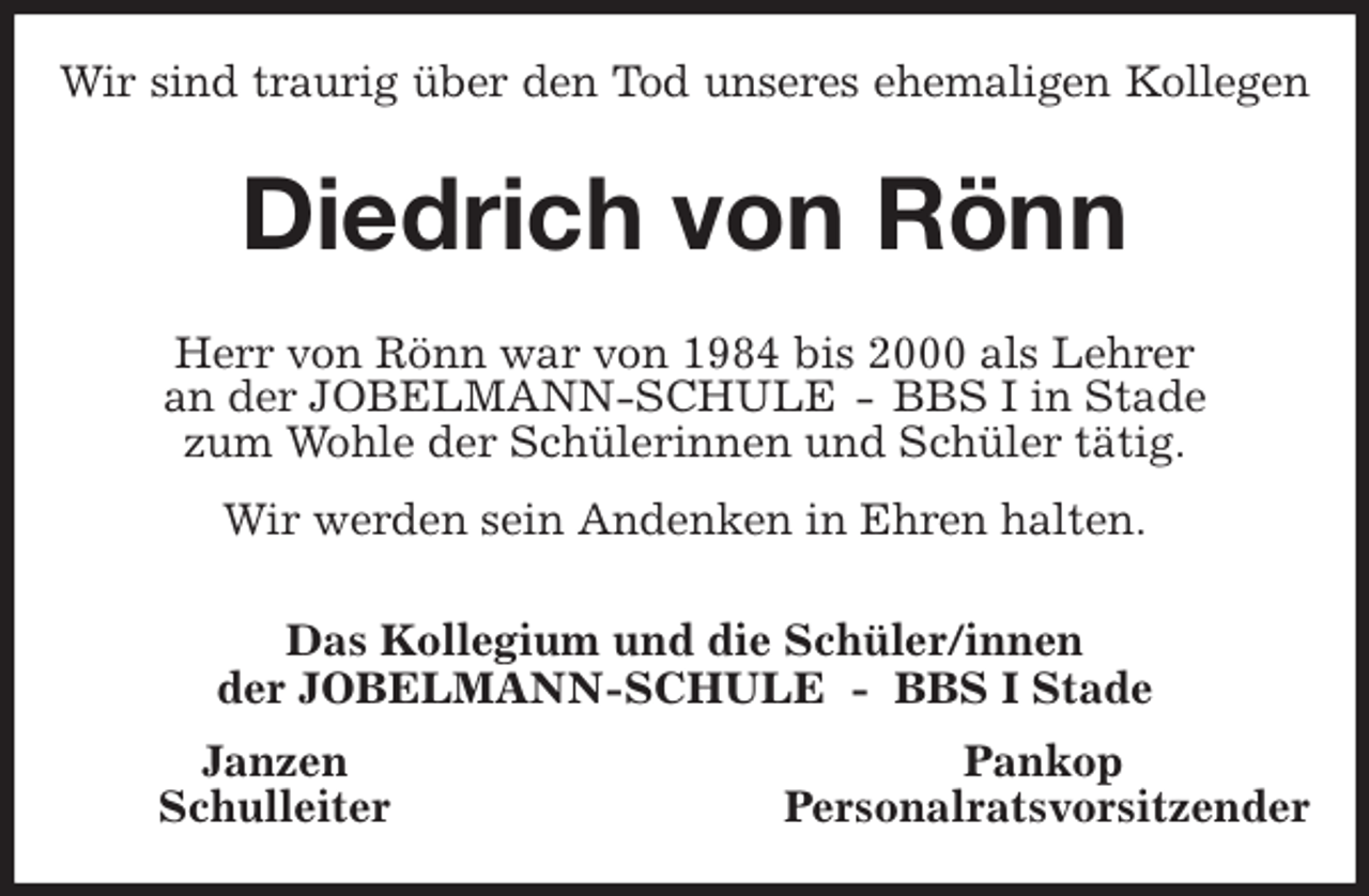 <p>Wir sind traurig über den Tod unseres ehemaligen Kollegen<br />Diedrich von Rönn<br />Herr von Rönn war von 1984 bis 2000 als Lehrer<br />an der JOBELMANN-SCHULE - BBS I in Stade<br />zum Wohle der Schülerinnen und Schüler tätig.<br />Wir werden sein Andenken in Ehren halten.<br />Das Kollegium und die Schüler/innen<br />der JOBELMANN-SCHULE - BBS I Stade<br />Janzen Pankop<br />Schulleiter Personalratsvorsitzender</p>