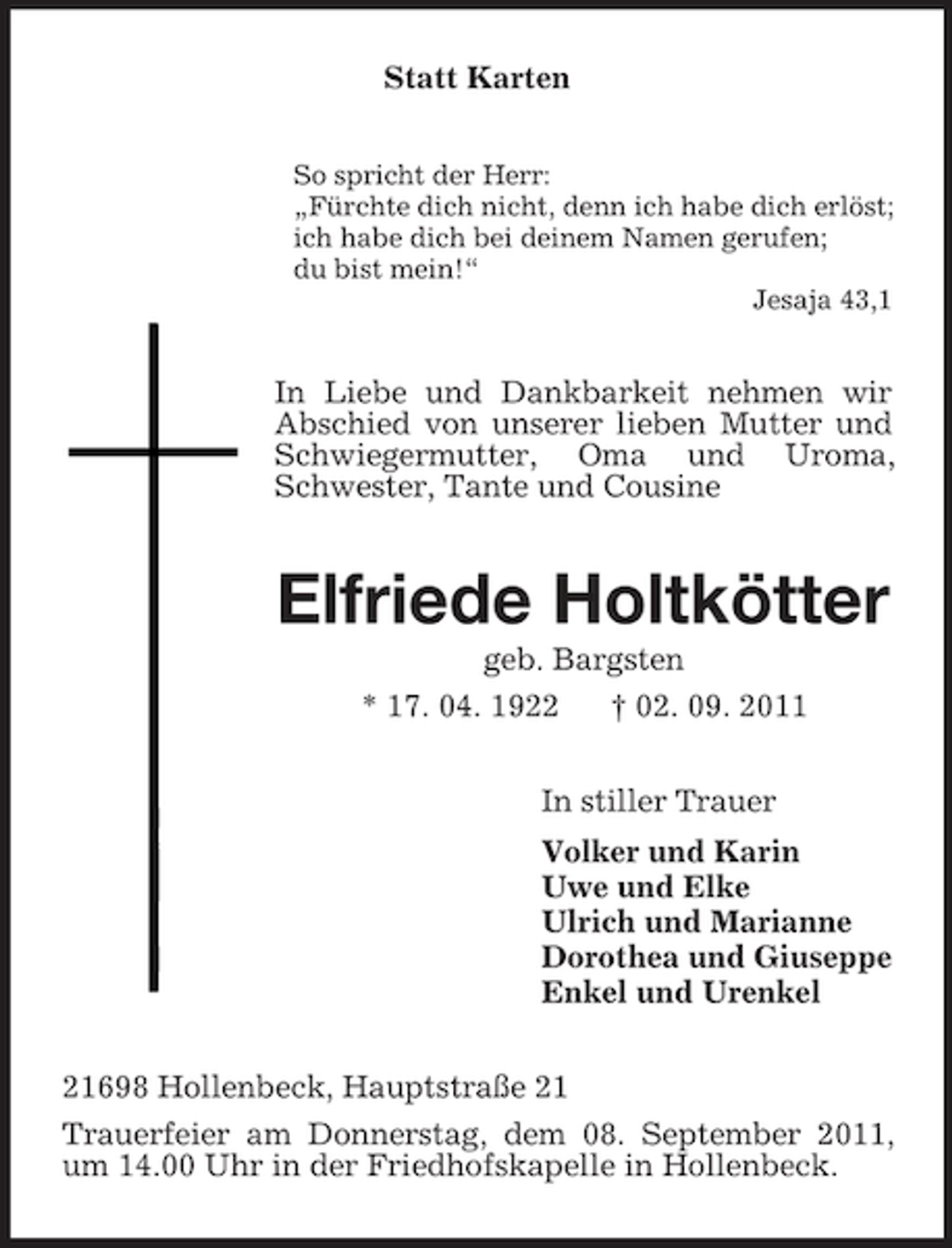 <p>Statt Karten<br />So spricht der Herr:<br />„Fürchte dich nicht, denn ich habe dich erlöst;<br />ich habe dich bei deinem Namen gerufen;<br />du bist mein!“<br />Jesaja 43,1</p><p>In Liebe und Dankbarkeit nehmen wir<br />Abschied von unserer lieben Mutter und<br />Schwiegermutter, Oma und Uroma,<br />Schwester, Tante und Cousine</p><p>Elfriede Holtkötter<br />geb. Bargsten<br />* 17. 04. 1922<br />† 02. 09. 2011<br />In stiller Trauer<br />Volker und Karin<br />Uwe und Elke<br />Ulrich und Marianne<br />Dorothea und Giuseppe<br />Enkel und Urenkel<br />21698 Hollenbeck, Hauptstraße 21<br />Trauerfeier am Donnerstag, dem 08. September 2011,<br />um 14.00 Uhr in der Friedhofskapelle in Hollenbeck.</p>