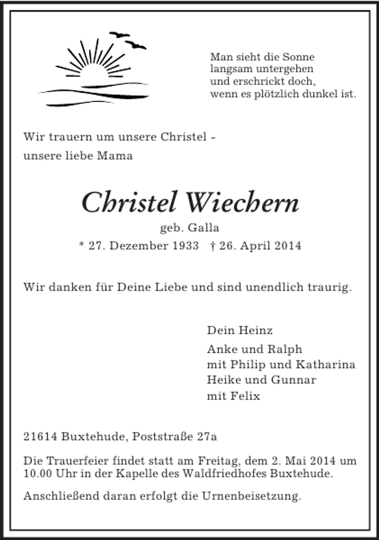 <p>Man sieht die Sonne<br />langsam untergehen<br />und erschrickt doch,<br />wenn es plötzlich dunkel ist.<br />Wir trauern um unsere Christel -<br />unsere liebe Mama<br />Christel Wiechern<br />geb. Galla<br />* 27. Dezember 1933 † 26. April 2014<br />Wir danken für Deine Liebe und sind unendlich traurig.<br />Dein Heinz<br />Anke und Ralph<br />mit Philip und Katharina<br />Heike und Gunnar<br />mit Felix<br />21614 Buxtehude, Poststraße 27a<br />Die Trauerfeier findet statt am Freitag, dem 2. Mai 2014 um 10.00 Uhr in der Kapelle des Waldfriedhofes Buxtehude.<br />Anschließend daran erfolgt die Urnenbeisetzung.</p>