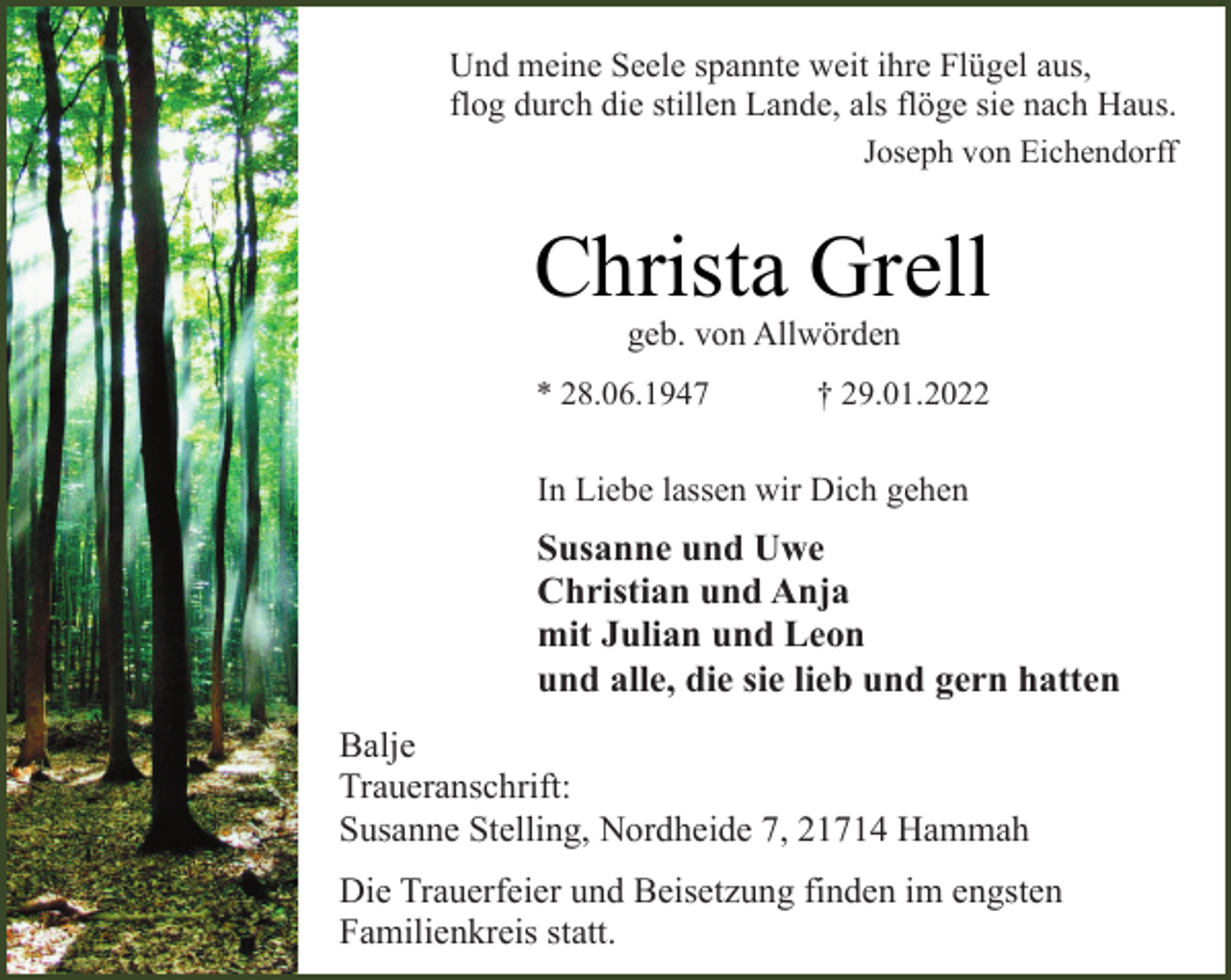 <p>Und meine Seele spannte weit ihre Flügel aus,<br />flog durch die stillen Lande, als flöge sie nach Haus.<br />Joseph von Eichendorff<br />Christa Grell<br />geb. von Allwörden<br />* 28.06.1947 † 29.01.2022<br />In Liebe lassen wir Dich gehen<br />Susanne und Uwe<br />Christian und Anja<br />mit Julian und Leon<br />und alle, die sie lieb und gern hatten<br />Balje<br />Traueranschrift:<br />Susanne Stelling, Nordheide 7, 21714 Hammah<br />Die Trauerfeier und Beisetzung finden im engsten<br />Familienkreis statt.</p>