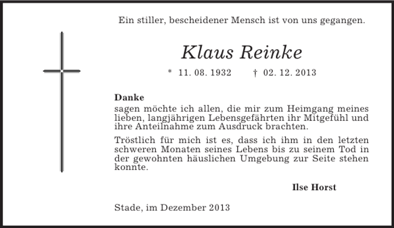 <p>Ein stiller, bescheidener Mensch ist von uns gegangen.<br />Klaus Reinke<br />* 11. 08. 1932 † 02. 12. 2013<br />Danke<br />sagen möchte ich allen, die mir zum Heimgang meines lieben, langjährigen Lebensgefährten ihr Mitgefühl und ihre Anteilnahme zum Ausdruck brachten.<br />Tröstlich für mich ist es, dass ich ihm in den letzten schweren Monaten seines Lebens bis zu seinem Tod in der gewohnten häuslichen Umgebung zur Seite stehen konnte.<br />Ilse Horst<br />Stade, im Dezember 2013</p>