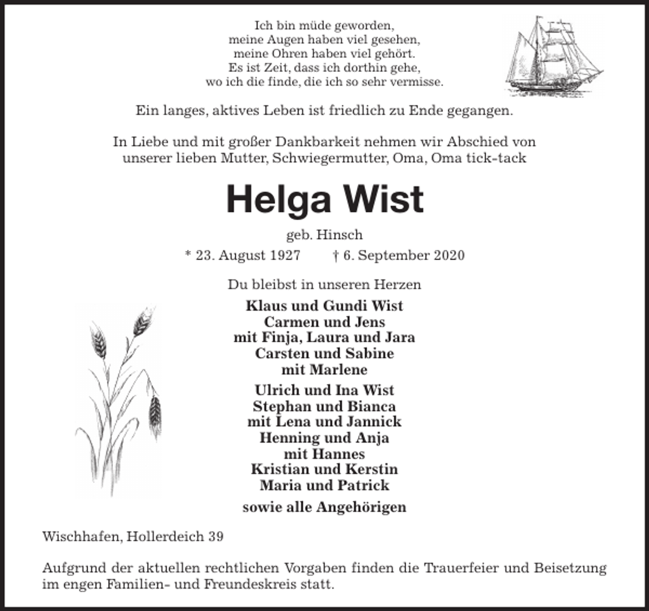 <p>Ich bin müde geworden,<br />meine Augen haben viel gesehen,<br />meine Ohren haben viel gehört.<br />Es ist Zeit, dass ich dorthin gehe,<br />wo ich die finde, die ich so sehr vermisse.<br />Ein langes, aktives Leben ist friedlich zu Ende gegangen.</p>
<p>In Liebe und mit großer Dankbarkeit nehmen wir Abschied von<br />unserer lieben Mutter, Schwiegermutter, Oma, Oma tick-tack<br />Helga Wist<br />geb. Hinsch<br />* 23. August 1927 † 6. September 2020<br />Du bleibst in unseren Herzen<br />Klaus und Gundi Wist<br />Carmen und Jens<br />mit Finja, Laura und Jara<br />Carsten und Sabine<br />mit Marlene<br />Ulrich und Ina Wist<br />Stephan und Bianca<br />mit Lena und Jannick<br />Henning und Anja<br />mit Hannes<br />Kristian und Kerstin<br />Maria und Patrick<br />sowie alle Angehörigen<br />Wischhafen, Hollerdeich 39</p>
<p>Aufgrund der aktuellen rechtlichen Vorgaben finden die Trauerfeier und Beisetzung im engen Familien- und Freundeskreis statt.</p>