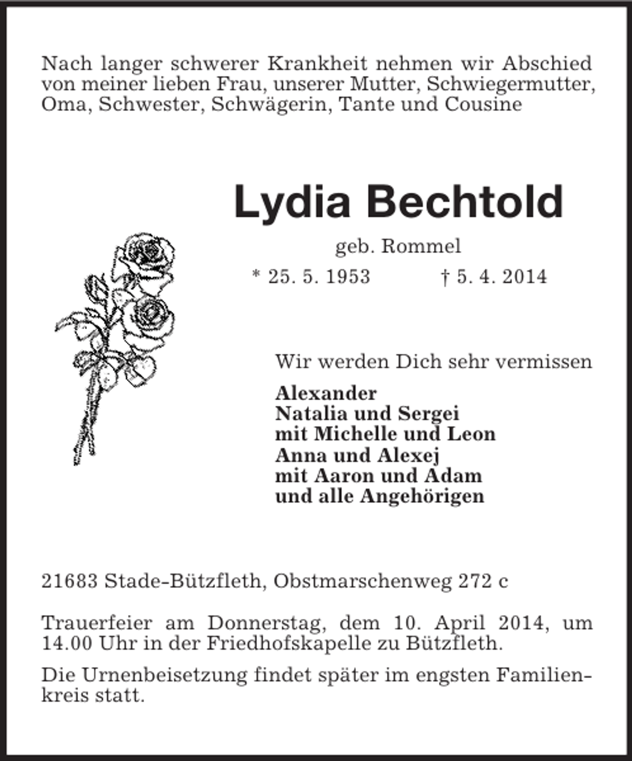 <p>Nach langer schwerer Krankheit nehmen wir Abschied von meiner lieben Frau, unserer Mutter, Schwiegermutter,<br />Oma, Schwester, Schwägerin, Tante und Cousine<br />Lydia Bechtold<br />geb. Rommel<br />* 25. 5. 1953 † 5. 4. 2014<br />Wir werden Dich sehr vermissen<br />Alexander<br />Natalia und Sergei<br />mit Michelle und Leon<br />Anna und Alexej<br />mit Aaron und Adam<br />und alle Angehörigen<br />21683 Stade-Bützfleth, Obstmarschenweg 272 c</p><p>Trauerfeier am Donnerstag, dem 10. April 2014, um 14.00 Uhr in der Friedhofskapelle zu Bützfleth.<br />Die Urnenbeisetzung findet später im engsten Familienkreis statt.</p>