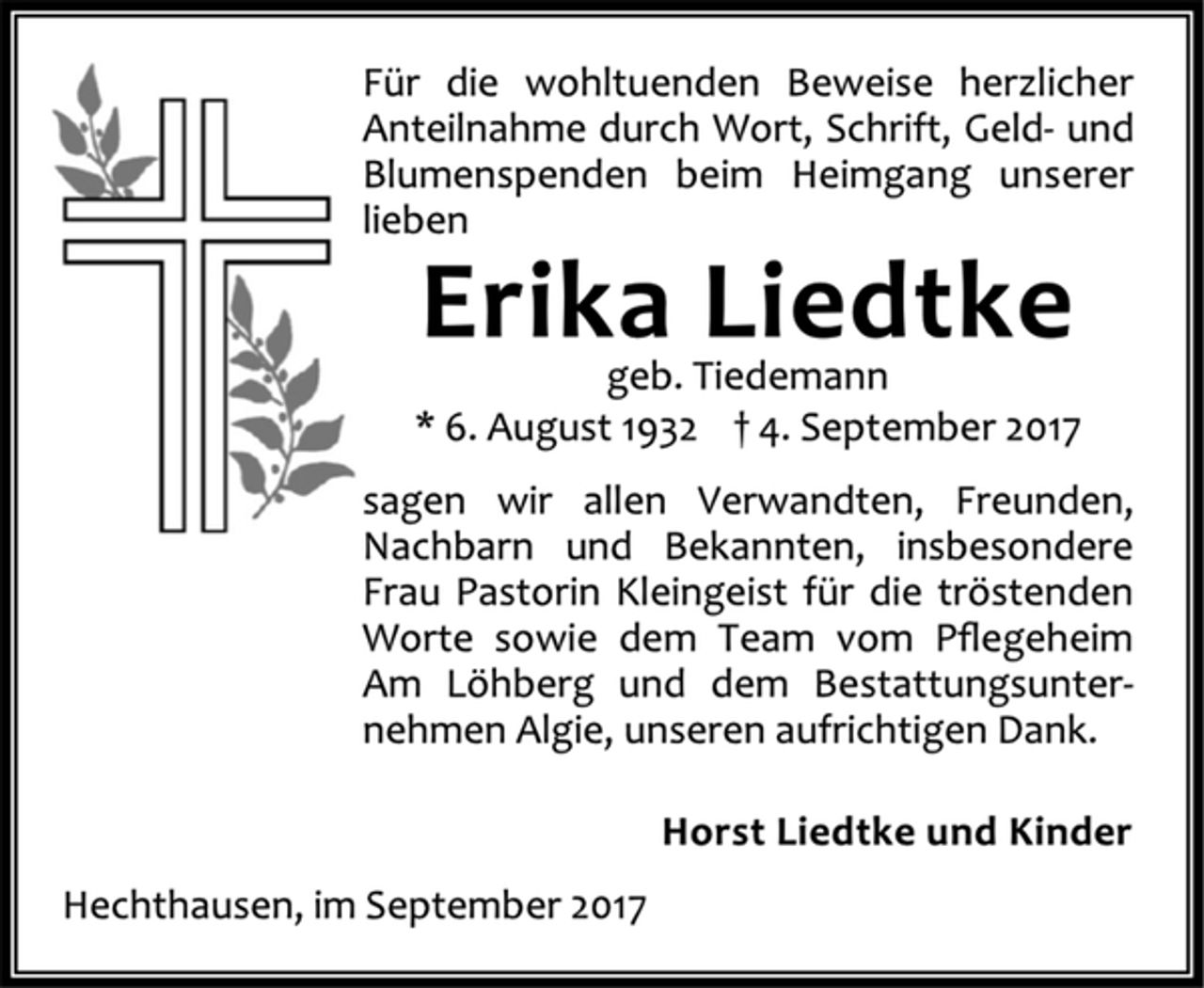 <p>Für die wohltuenden Beweise herzlicher<br />Anteilnahme durch Wort, Schrift, Geld- und<br />Blumenspenden beim Heimgang unserer<br />lieben<br />Erika Liedtke<br />geb. Tiedemann<br />* 6. August 1932 † 4. September 2017<br />sagen wir allen Verwandten, Freunden,<br />Nachbarn und Bekannten, insbesondere<br />Frau Pastorin Kleingeist für die tröstenden<br />Worte sowie dem Team vom Pflegeheim<br />Am Löhberg und dem Bestattungsunternehmen<br />Algie, unseren aufrichtigen Dank.<br />Horst Liedtke und Kinder<br />Hechthausen, im September 2017</p>