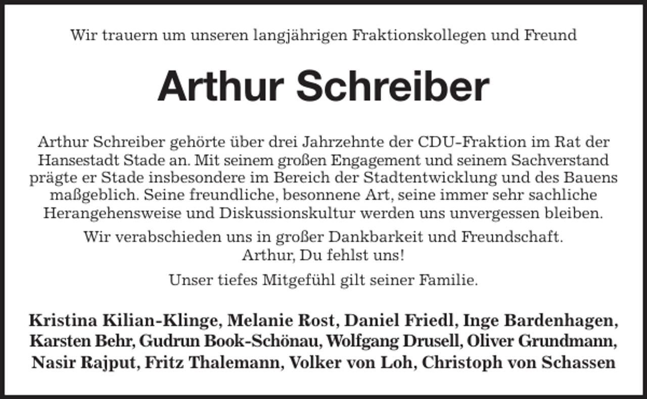 <p>Wir trauern um unseren langjährigen Fraktionskollegen und Freund<br />Arthur Schreiber<br />Arthur Schreiber gehörte über drei Jahrzehnte der CDU-Fraktion im Rat der Hansestadt Stade an. Mit seinem großen Engagement und seinem Sachverstand prägte er Stade insbesondere im Bereich der Stadtentwicklung und des Bauens maßgeblich. Seine freundliche, besonnene Art, seine immer sehr sachliche<br />Herangehensweise und Diskussionskultur werden uns unvergessen bleiben.<br />Wir verabschieden uns in großer Dankbarkeit und Freundschaft.<br />Arthur, Du fehlst uns!<br />Unser tiefes Mitgefühl gilt seiner Familie.<br />Kristina Kilian-Klinge, Melanie Rost, Daniel Friedl, Inge Bardenhagen,<br />Karsten Behr, Gudrun Book-Schönau, Wolfgang Drusell, Oliver Grundmann, Nasir Rajput, Fritz Thalemann, Volker von Loh, Christoph von Schassen</p>