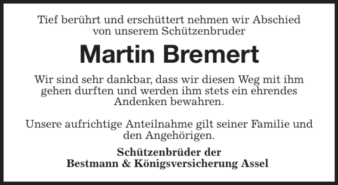 <p>Tief berührt und erschüttert nehmen wir Abschied<br />von unserem Schützenbruder<br />Martin Bremert<br />Wir sind sehr dankbar, dass wir diesen Weg mit ihm<br />gehen durften und werden ihm stets ein ehrendes<br />Andenken bewahren.</p>
<p>Unsere aufrichtige Anteilnahme gilt seiner Familie und den Angehörigen.<br />Schützenbrüder der<br />Bestmann &amp; Königsversicherung Assel</p>