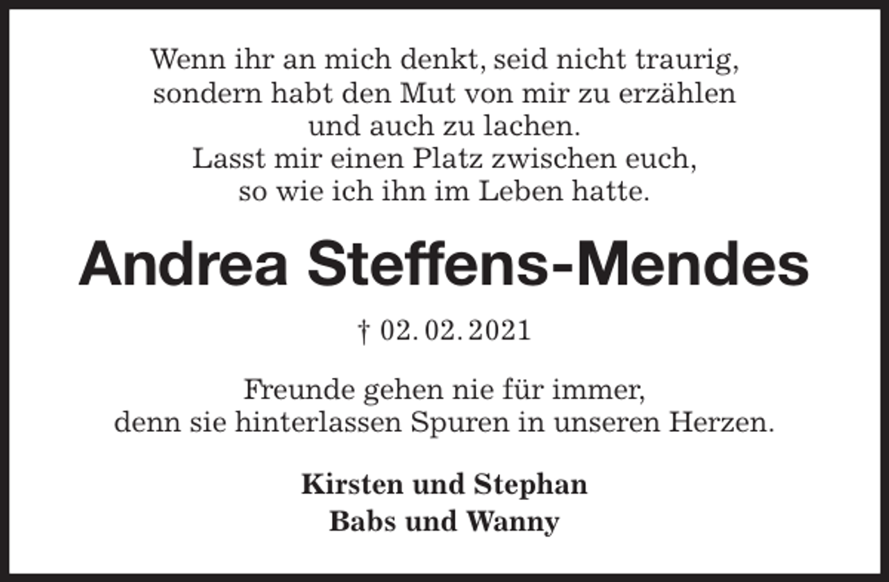 <p>Wenn ihr an mich denkt, seid nicht traurig,<br />sondern habt den Mut von mir zu erzählen<br />und auch zu lachen.<br />Lasst mir einen Platz zwischen euch,<br />so wie ich ihn im Leben hatte.<br />Andrea Steffens-Mendes<br />† 02. 02. 2021<br />Freunde gehen nie für immer,<br />denn sie hinterlassen Spuren in unseren Herzen.<br />Kirsten und Stephan<br />Babs und Wanny</p>