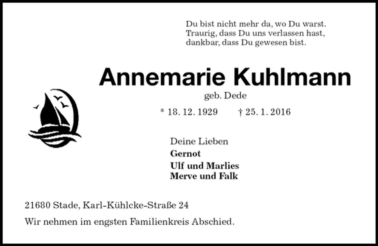 <p>Du bist nicht mehr da, wo Du warst.<br />Traurig, dass Du uns verlassen hast,<br />dankbar, dass Du gewesen bist.<br />Annemarie Kuhlmann<br />geb. Dede<br />* 18. 12. 1929 † 25. 1. 2016<br />Deine Lieben<br />Gernot<br />Ulf und Marlies<br />Merve und Falk<br />21680 Stade, Karl-Kühlcke-Straße 24<br />Wir nehmen im engsten Familienkreis Abschied.</p>