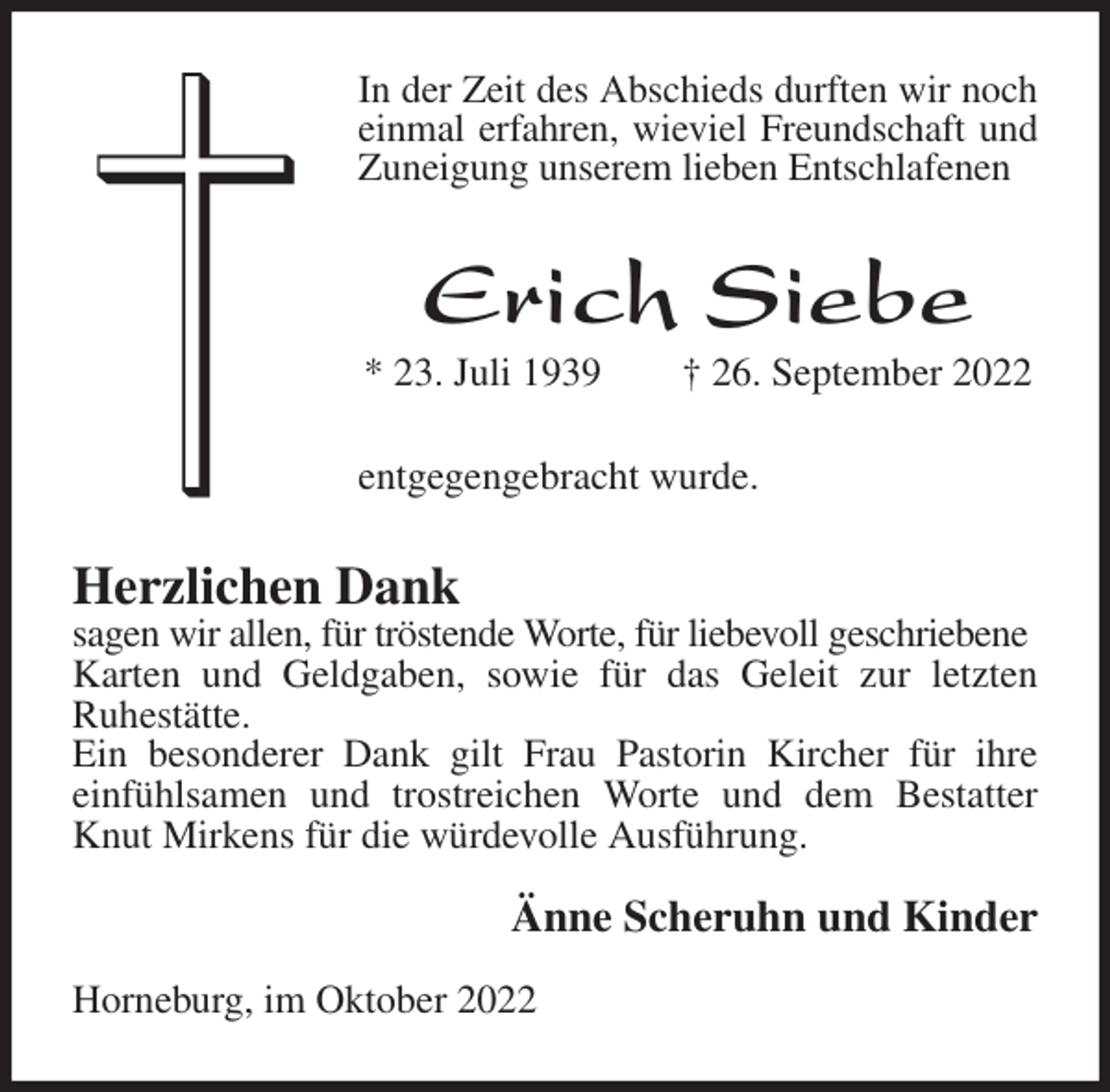 <p>In der Zeit des Abschieds durften wir noch einmal erfahren, wieviel Freundschaft und Zuneigung unserem lieben Entschlafenen<br />Erich Siebe<br />* 23. Juli 1939 † 26. September 2022<br />entgegengebracht wurde.<br />Herzlichen Dank<br />sagen wir allen, für tröstende Worte, für liebevoll geschriebene<br />Karten und Geldgaben, sowie für das Geleit zur letzten<br />Ruhestätte.<br />Ein besonderer Dank gilt Frau Pastorin Kircher für ihre<br />einfühlsamen und trostreichen Worte und dem Bestatter Knut Mirkens für die würdevolle Ausführung.</p><p>Änne Scheruhn und Kinder</p><p>Horneburg, im Oktober 2022</p>