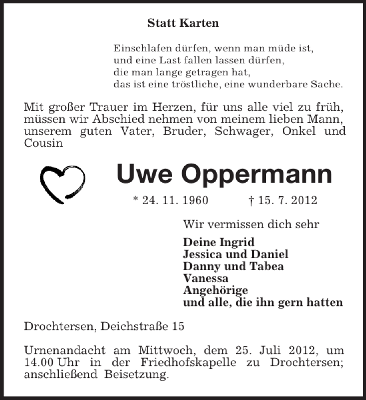 <p>Statt Karten<br />Einschlafen dürfen, wenn man müde ist,<br />und eine Last fallen lassen dürfen,<br />die man lange getragen hat,<br />das ist eine tröstliche, eine wunderbare Sache.</p><p>Mit großer Trauer im Herzen, für uns alle viel zu früh,<br />müssen wir Abschied nehmen von meinem lieben Mann,<br />unserem guten Vater, Bruder, Schwager, Onkel und<br />Cousin</p><p>Uwe Oppermann<br />* 24. 11. 1960</p><p>† 15. 7. 2012</p><p>Wir vermissen dich sehr<br />Deine Ingrid<br />Jessica und Daniel<br />Danny und Tabea<br />Vanessa<br />Angehörige<br />und alle, die ihn gern hatten<br />Drochtersen, Deichstraße 15<br />Urnenandacht am Mittwoch, dem 25. Juli 2012, um<br />14.00 Uhr in der Friedhofskapelle zu Drochtersen;<br />anschließend Beisetzung.</p>