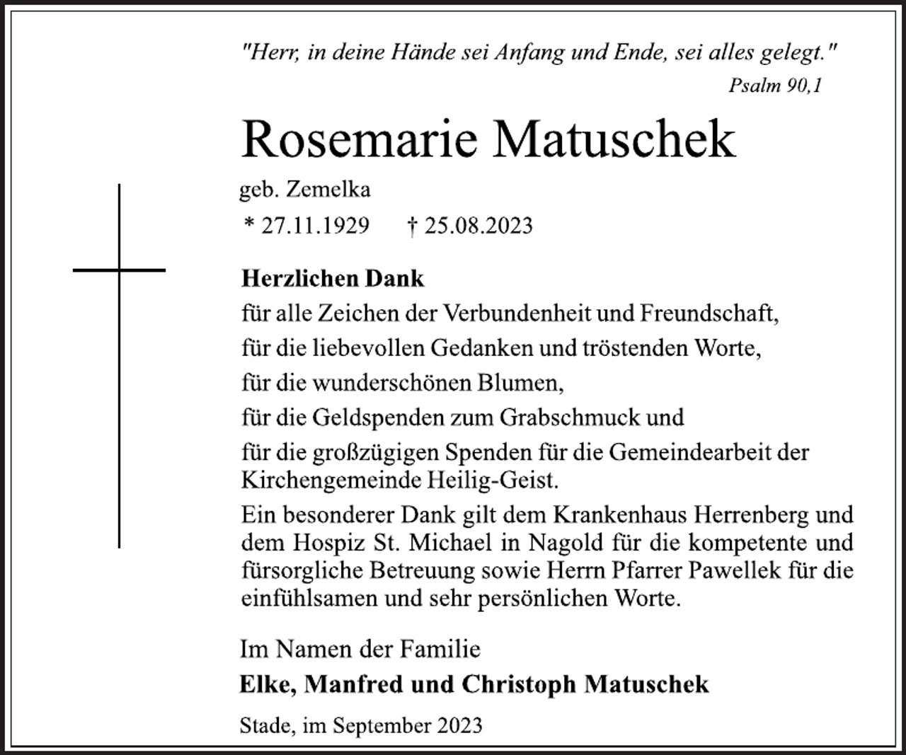 <p>"Herr, in deine Hände sei Anfang und Ende, sei alles gelegt."<br />Psalm 90,1<br />Rosemarie Matuschek<br />geb. Zemelka<br />* 27.11.1929 † 25.08.2023<br />Herzlichen Dank<br />für alle Zeichen der Verbundenheit und Freundschaft,</p><p>für die liebevollen Gedanken und tröstenden Worte,</p><p>für die wunderschönen Blumen,<br />für die Geldspenden zum Grabschmuck und<br />für die großzügigen Spenden für die Gemeindearbeit der<br />Kirchengemeinde Heilig-Geist.<br />Ein besonderer Dank gilt dem Krankenhaus Herrenberg und</p><p>dem Hospiz St. Michael in Nagold für die kompetente und<br />fürsorgliche Betreuung sowie Herrn Pfarrer Pawellek für die<br />einfühlsamen und sehr persönlichen Worte.<br />Im Namen der Familie<br />Elke, Manfred und Christoph Matuschek<br />Stade, im September 2023</p>