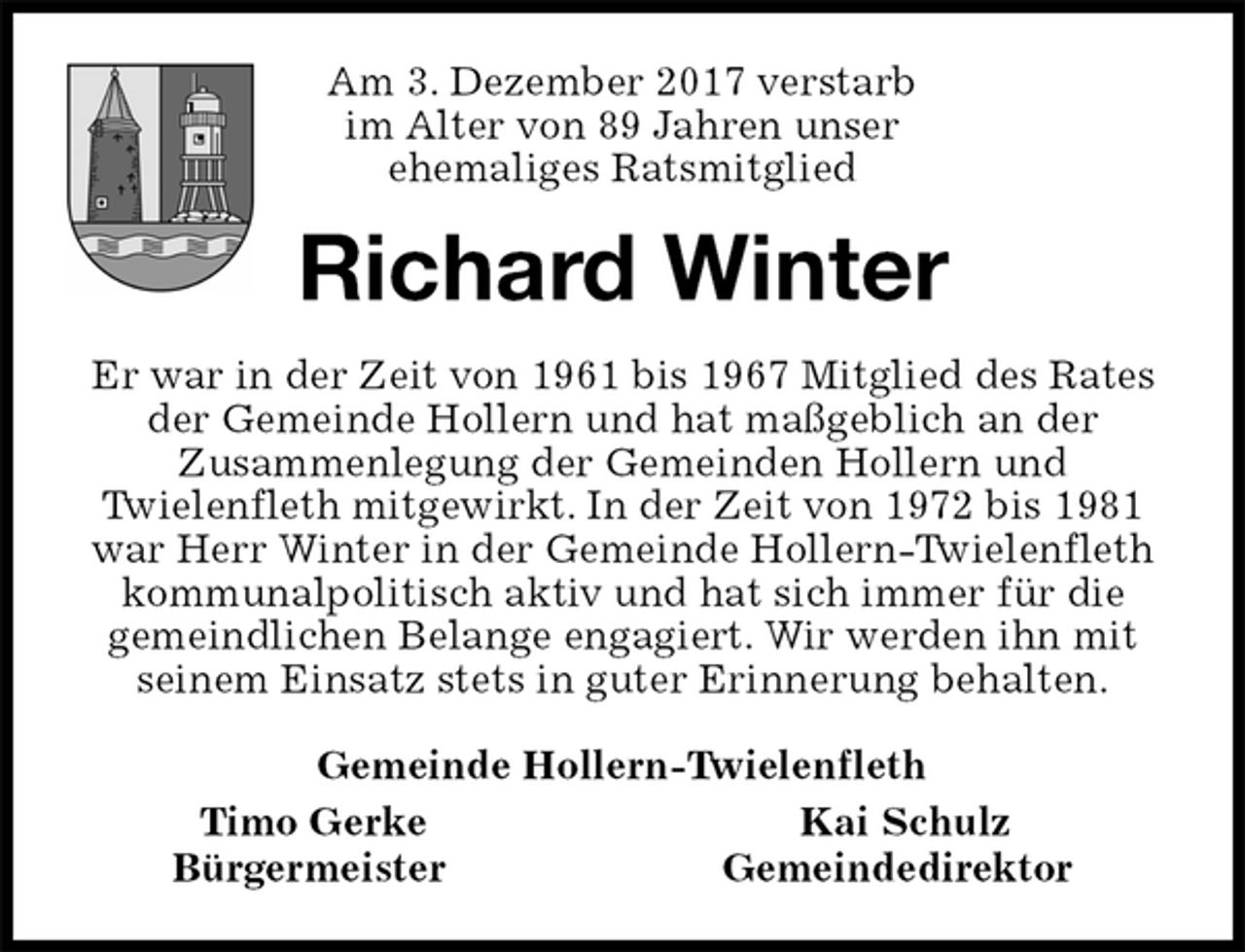 <p>Am 3. Dezember 2017 verstarb<br />im Alter von 89 Jahren unser<br />ehemaliges Ratsmitglied<br />Richard Winter<br />Er war in der Zeit von 1961 bis 1967 Mitglied des Rates der Gemeinde Hollern und hat maßgeblich an der<br />Zusammenlegung der Gemeinden Hollern und<br />Twielenfleth mitgewirkt. In der Zeit von 1972 bis 1981 war Herr Winter in der Gemeinde Hollern-Twielenfleth kommunalpolitisch aktiv und hat sich immer für die<br />gemeindlichen Belange engagiert. Wir werden ihn mit seinem Einsatz stets in guter Erinnerung behalten.<br />Gemeinde Hollern-Twielenfleth<br />Timo Gerke Kai Schulz<br />Bürgermeister Gemeindedirektor</p>