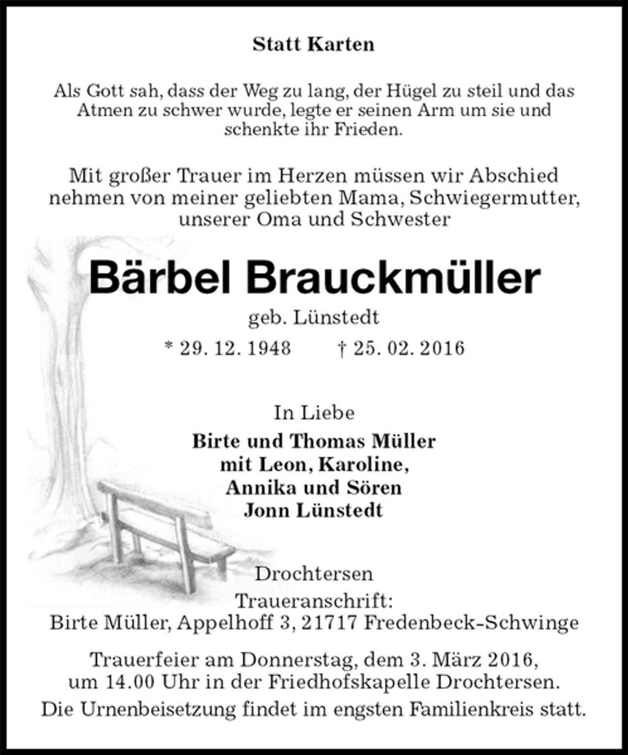 <p>Statt Karten<br />Als Gott sah, dass der Weg zu lang, der Hügel zu steil und das Atmen zu schwer wurde, legte er seinen Arm um sie und schenkte ihr Frieden.<br />Mit großer Trauer im Herzen müssen wir Abschied<br />nehmen von meiner geliebten Mama, Schwiegermutter, unserer Oma und Schwester<br />Bärbel Brauckmüller<br />geb. Lünstedt<br />* 29. 12. 1948 † 25. 02. 2016<br />In Liebe<br />Birte und Thomas Müller<br />mit Leon, Karoline,<br />Annika und Sören<br />Jonn Lünstedt<br />Drochtersen<br />Traueranschrift:<br />Birte Müller, Appelhoff 3, 21717 Fredenbeck-Schwinge<br />Trauerfeier am Donnerstag, dem 3. März 2016,<br />um 14.00 Uhr in der Friedhofskapelle Drochtersen.<br />Die Urnenbeisetzung findet im engsten Familienkreis statt.</p>