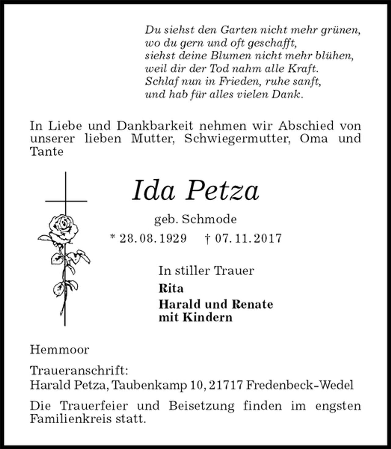 <p>Du siehst den Garten nicht mehr grünen,<br />wo du gern und oft geschafft,<br />siehst deine Blumen nicht mehr blühen,<br />weil dir der Tod nahm alle Kraft.<br />Schlaf nun in Frieden, ruhe sanft,<br />und hab für alles vielen Dank.<br />In Liebe und Dankbarkeit nehmen wir Abschied von unserer lieben Mutter, Schwiegermutter, Oma und Tante<br />Ida Petza<br />geb. Schmode<br />* 28. 08. 1929 † 07. 11. 2017<br />In stiller Trauer<br />Rita<br />Harald und Renate<br />mit Kindern<br />Hemmoor<br />Traueranschrift:<br />Harald Petza, Taubenkamp 10, 21717 Fredenbeck-Wedel<br />Die Trauerfeier und Beisetzung finden im engsten<br />Familienkreis statt.</p>