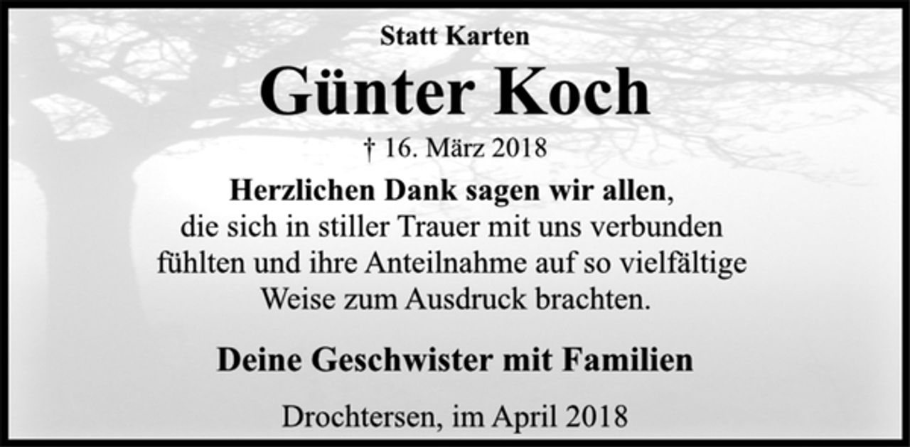 <p>Statt Karten</p><p>Günter Koch</p><p>† 16. März 2018<br />Herzlichen Dank sagen wir allen,<br />die sich in stiller Trauer mit uns verbunden<br />fühlten und ihre Anteilnahme auf so vielfältige<br />Weise zum Ausdruck brachten.<br />Deine Geschwister mit Familien</p><p>Drochtersen, im April 2018</p>