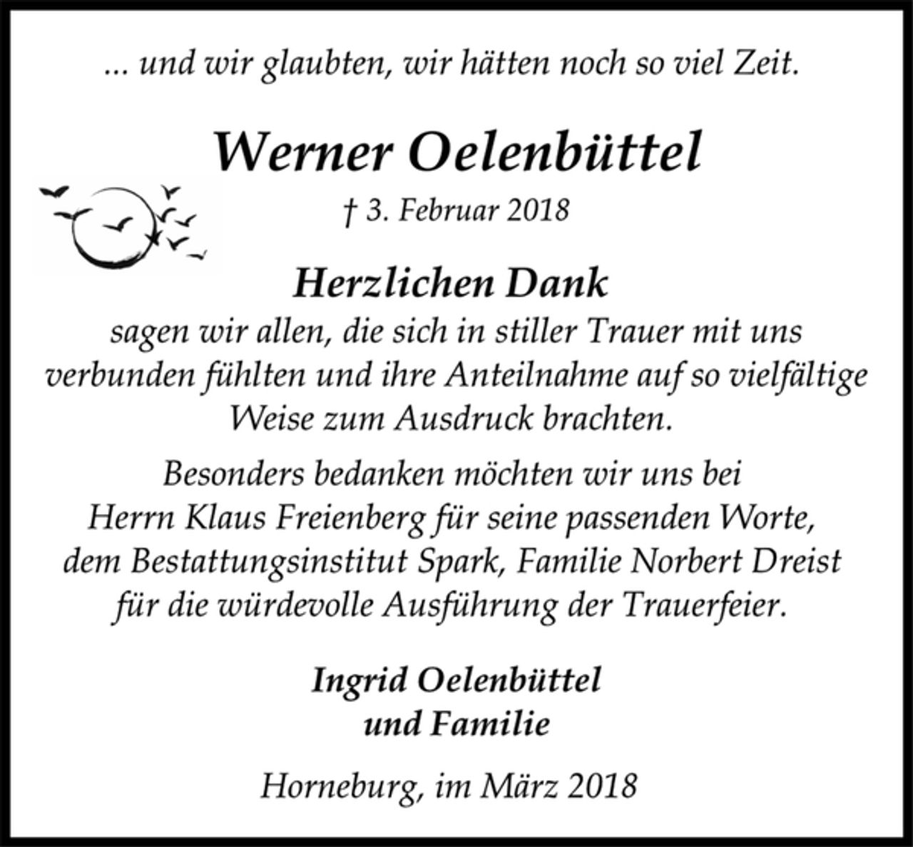 <p>... und wir glaubten, wir hätten noch so viel Zeit.<br />Werner Oelenbüttel<br />† 3. Februar 2018<br />Herzlichen Dank<br />sagen wir allen, die sich in stiller Trauer mit uns<br />verbunden fühlten und ihre Anteilnahme auf so vielfältige<br />Weise zum Ausdruck brachten.<br />Besonders bedanken möchten wir uns bei<br />Herrn Klaus Freienberg für seine passenden Worte,<br />dem Bestattungsinstitut Spark, Familie Norbert Dreist<br />für die würdevolle Ausführung der Trauerfeier.<br />Ingrid Oelenbüttel<br />und Familie<br />Horneburg, im März 2018</p>