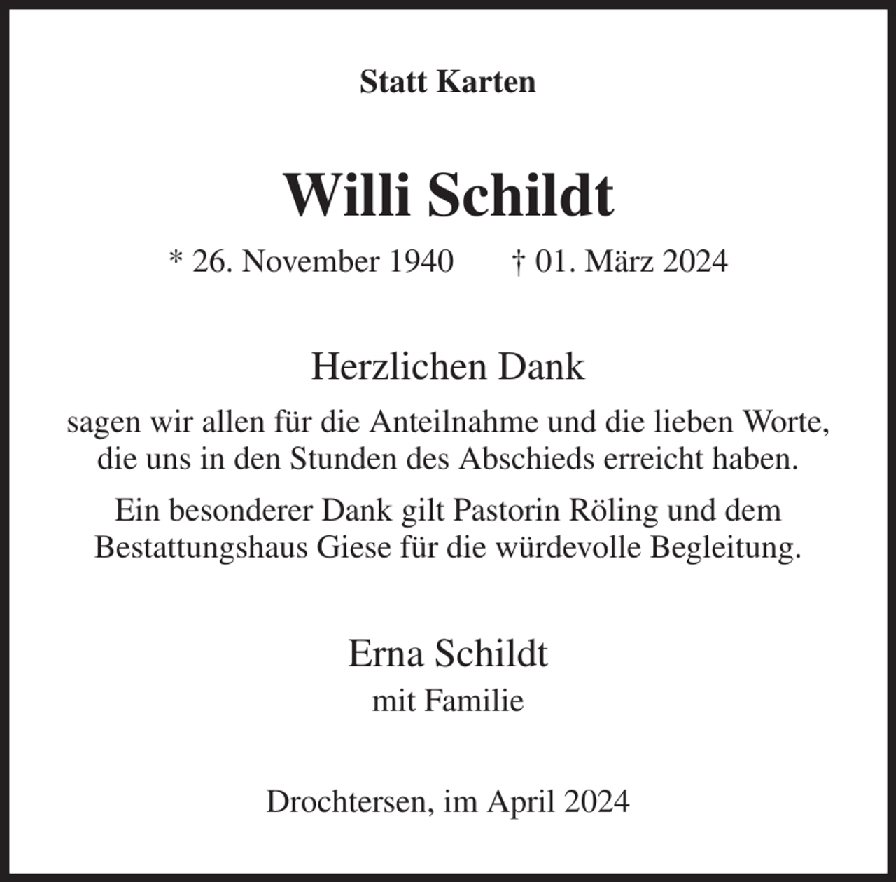<p>Statt Karten<br />Willi Schildt<br />* 26. November 1940 † 01. März 2024<br />Herzlichen Dank<br />sagen wir allen für die Anteilnahme und die lieben Worte,<br />die uns in den Stunden des Abschieds erreicht haben.<br />Ein besonderer Dank gilt Pastorin Röling und dem<br />Bestattungshaus Giese für die würdevolle Begleitung.<br />Erna Schildt<br />mit Familie<br />Drochtersen, im April 2024</p>