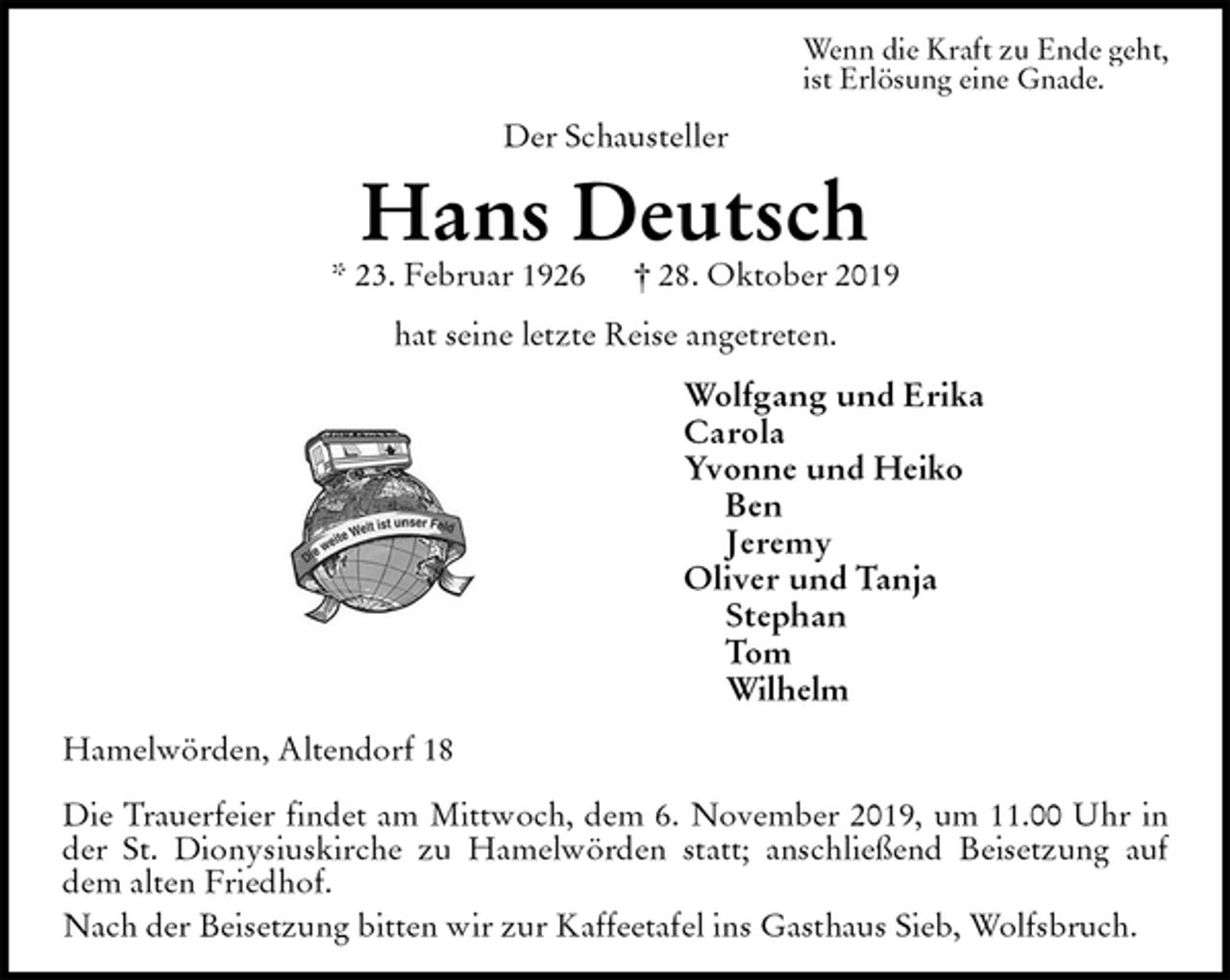 <p>Wenn die Kraft zu Ende geht,<br />ist Erlösung eine Gnade.<br />Der Schausteller<br />Hans Deutsch<br />* 23. Februar 1926 † 28. Oktober 2019<br />hat seine letzte Reise angetreten.<br />Wolfgang und Erika<br />Carola<br />Yvonne und Heiko<br />Ben<br />Jeremy<br />Oliver und Tanja<br />Stephan<br />Tom<br />Wilhelm<br />Hamelwörden, Altendorf 18</p><p>Die Trauerfeier findet am Mittwoch, dem 6. November 2019, um 11.00 Uhr in der St. Dionysiuskirche zu Hamelwörden statt; anschließend Beisetzung auf dem alten Friedhof.<br />Nach der Beisetzung bitten wir zur Kaffeetafel ins Gasthaus Sieb, Wolfsbruch.</p>