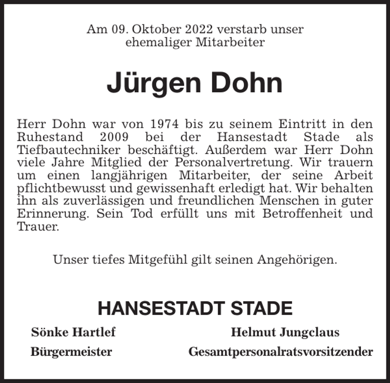 <p>Am 09. Oktober 2022 verstarb unser<br />ehemaliger Mitarbeiter<br />Jürgen Dohn<br />Herr Dohn war von 1974 bis zu seinem Eintritt in den<br />Ruhestand 2009 bei der Hansestadt Stade als<br />Tiefbautechniker beschäftigt. Außerdem war Herr Dohn viele Jahre Mitglied der Personalvertretung. Wir trauern um einen langjährigen Mitarbeiter, der seine Arbeit pflichtbewusst und gewissenhaft erledigt hat. Wir behalten ihn als zuverlässigen und freundlichen Menschen in guter Erinnerung. Sein Tod erfüllt uns mit Betroffenheit und Trauer.<br />Unser tiefes Mitgefühl gilt seinen Angehörigen.</p><p>HANSESTADT STADE<br />Sönke Hartlef Helmut Jungclaus<br />Bürgermeister Gesamtpersonalratsvorsitzender</p>