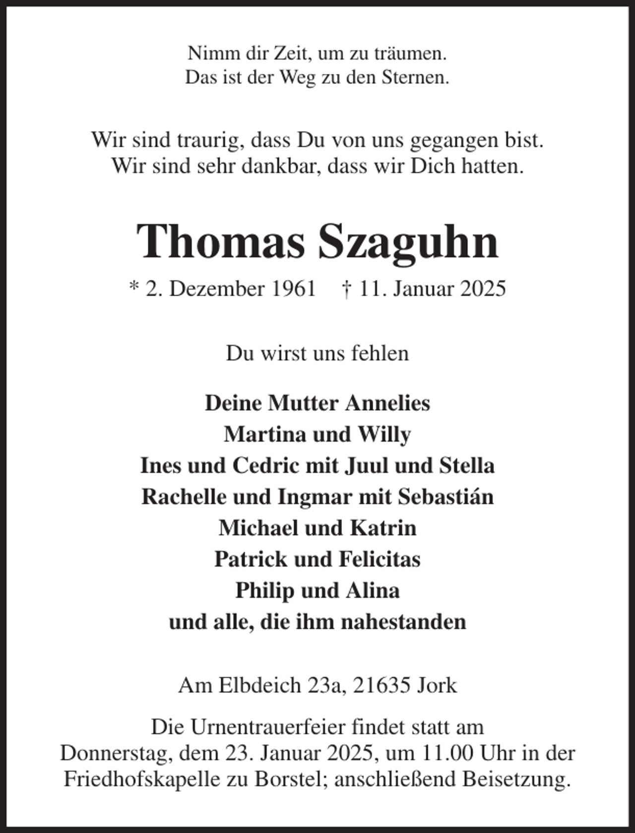 <p>Nimm dir Zeit, um zu träumen.<br />Das ist der Weg zu den Sternen.<br />Wir sind traurig, dass Du von uns gegangen bist.<br />Wir sind sehr dankbar, dass wir Dich hatten.<br />Thomas Szaguhn<br />* 2. Dezember 1961 † 11. Januar 2025<br />Du wirst uns fehlen<br />Deine Mutter Annelies<br />Martina und Willy<br />Ines und Cedric mit Juul und Stella<br />Rachelle und Ingmar mit Sebastián<br />Michael und Katrin<br />Patrick und Felicitas<br />Philip und Alina<br />und alle, die ihm nahestanden<br />Am Elbdeich 23a, 21635 Jork<br />Die Urnentrauerfeier findet statt am<br />Donnerstag, dem 23. Januar 2025, um 11.00 Uhr in der<br />Friedhofskapelle zu Borstel; anschließend Beisetzung.</p>