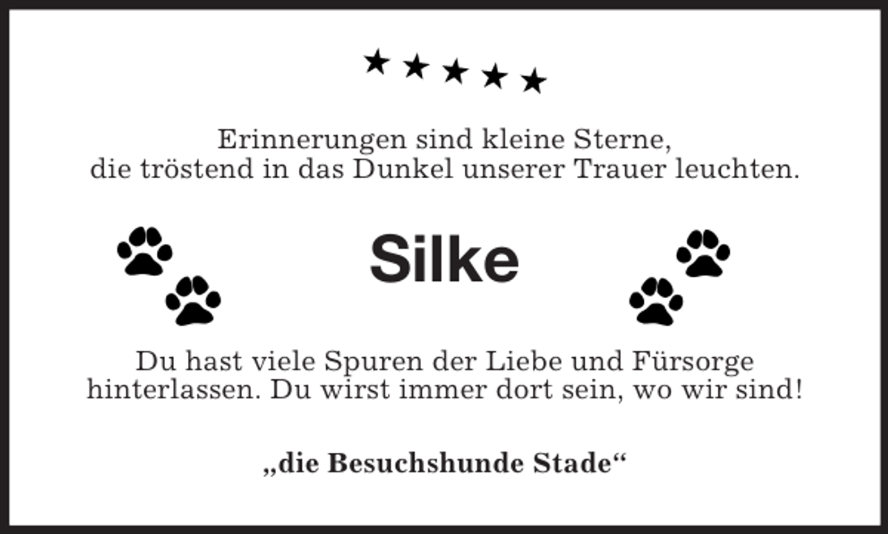 <p>Erinnerungen sind kleine Sterne,<br />die tröstend in das Dunkel unserer Trauer leuchten.<br />Silke<br />Du hast viele Spuren der Liebe und Fürsorge<br />hinterlassen. Du wirst immer dort sein, wo wir sind!<br />„die Besuchshunde Stade“</p>
