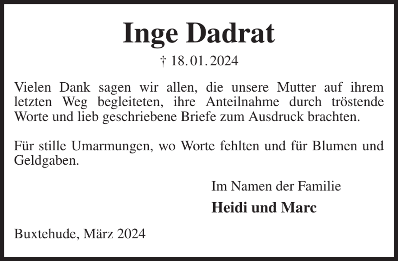 <p>Inge Dadrat<br />† 18. 01. 2024<br />Vielen Dank sagen wir allen, die unsere Mutter auf ihrem<br />letzten Weg begleiteten, ihre Anteilnahme durch tröstende<br />Worte und lieb geschriebene Briefe zum Ausdruck brachten.</p><p>Für stille Umarmungen, wo Worte fehlten und für Blumen und Geldgaben.<br />Im Namen der Familie<br />Heidi und Marc<br />Buxtehude, März 2024</p>