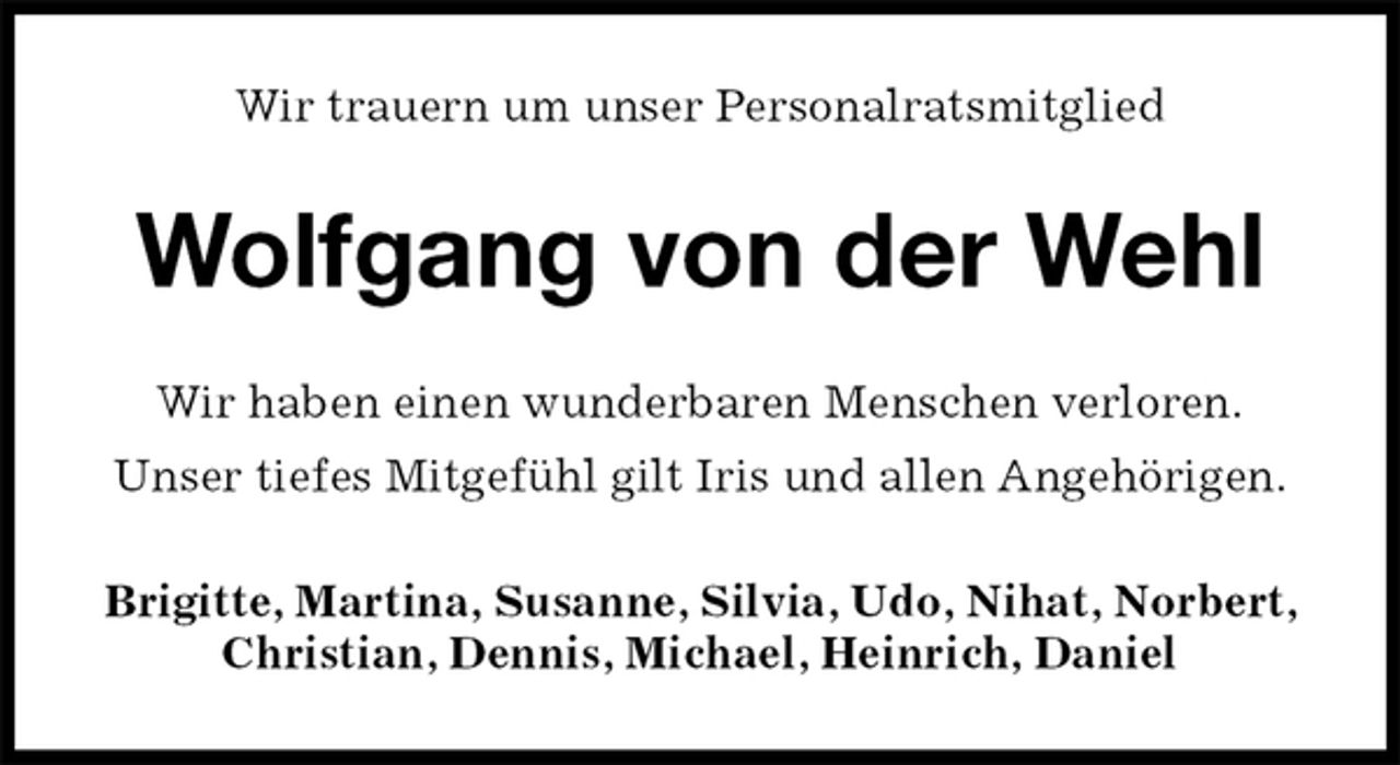 <p>Wir trauern um unser Personalratsmitglied<br />Wolfgang von der Wehl<br />Wir haben einen wunderbaren Menschen verloren.<br />Unser tiefes Mitgefühl gilt Iris und allen Angehörigen.<br />Brigitte, Martina, Susanne, Silvia, Udo, Nihat, Norbert, Christian, Dennis, Michael, Heinrich, Daniel</p>