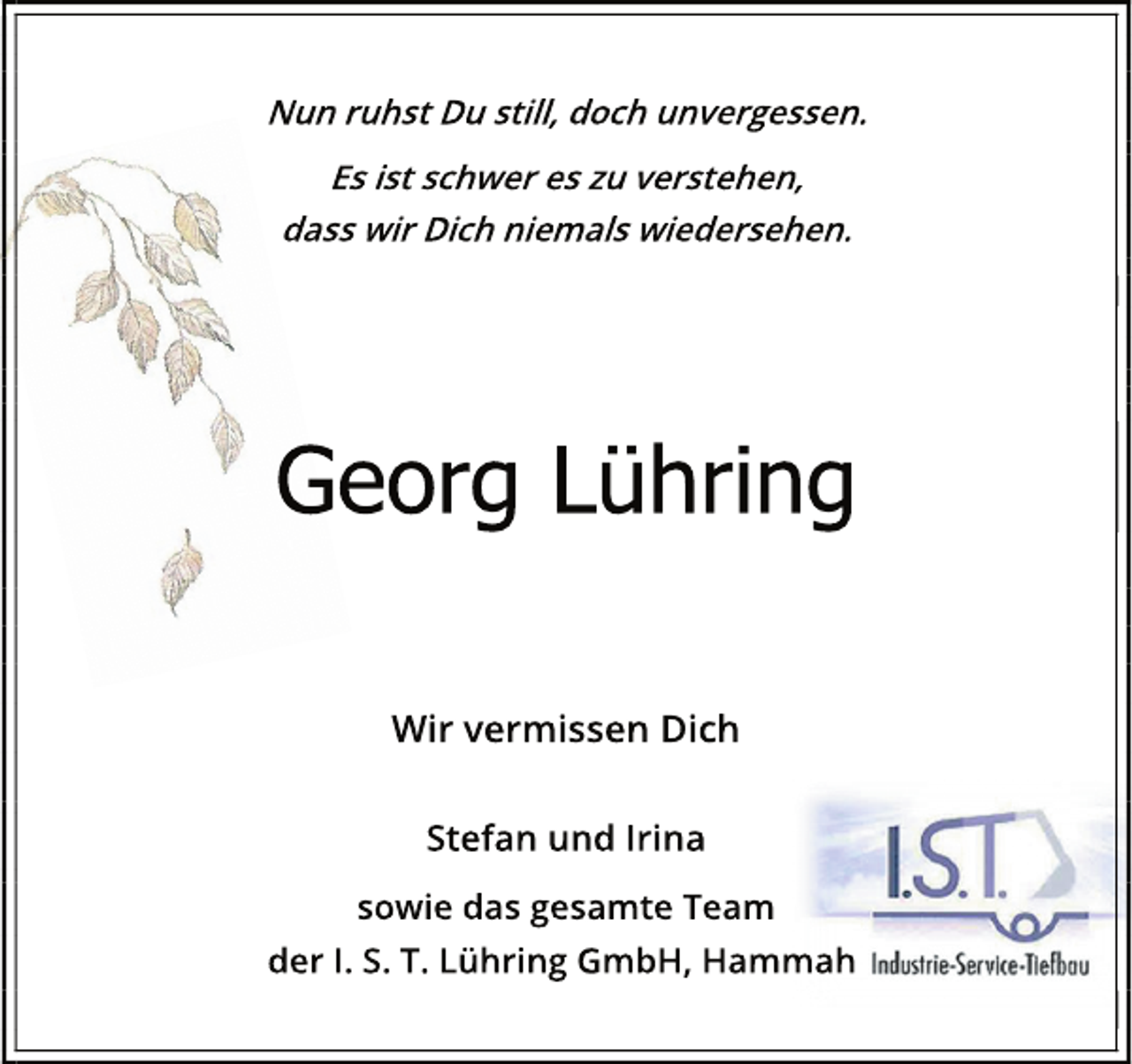 <p>Nun ruhst Du still, doch unvergessen.</p>
<p>Es ist schwer es zu verstehen,</p>
<p>dass wir Dich niemals wiedersehen.</p>
<p>Georg Lühring</p>
<p>Wir vermissen Dich</p>
<p>Stefan und Irina</p>
<p>sowie das gesamte Team</p>
<p>der I. S. T. Lühring GmbH, Hammah</p>