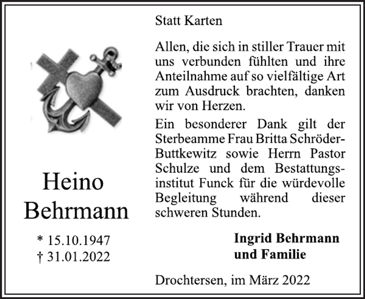 <p>Statt Karten<br />Allen, die sich in stiller Trauer mit<br />uns verbunden fühlten und ihre<br />Anteilnahme auf so vielfältige Art<br />zum Ausdruck brachten, danken<br />wir von Herzen.<br />Ein besonderer Dank gilt der<br />Sterbeamme Frau Britta Schröder-<br />Buttkewitz sowie Herrn Pastor<br />Schulze und dem Bestattungsinstitut<br />Funck für die würdevolle<br />Begleitung während dieser<br />schweren Stunden.<br />Ingrid Behrmann<br />und Familie<br />Drochtersen, im März 2022<br />Heino<br />Behrmann<br />* 15.10.1947<br />† 31.01.2022</p>