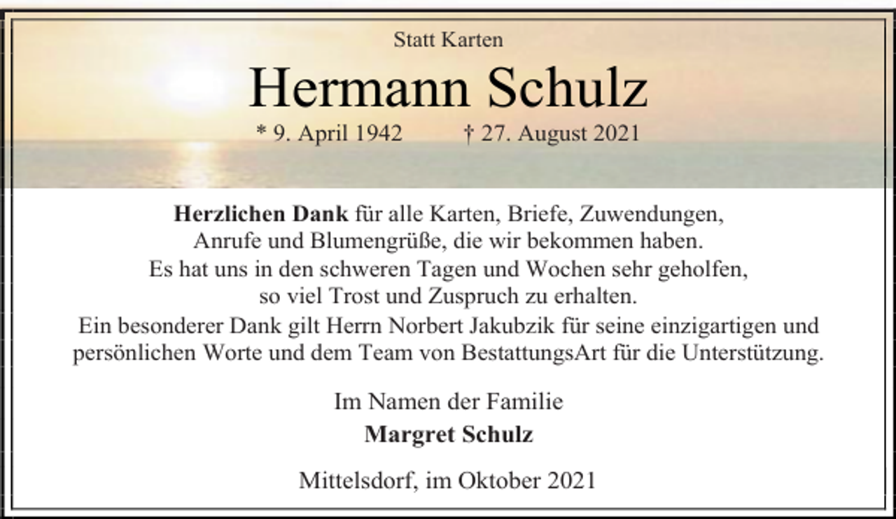 <p>Statt Karten<br />Hermann Schulz<br />* 9. April 1942 † 27. August 2021<br />Herzlichen Dank für alle Karten, Briefe, Zuwendungen,<br />Anrufe und Blumengrüße, die wir bekommen haben.<br />Es hat uns in den schweren Tagen und Wochen sehr geholfen,<br />so viel Trost und Zuspruch zu erhalten.<br />Ein besonderer Dank gilt Herrn Norbert Jakubzik für seine einzigartigen und persönlichen Worte und dem Team von BestattungsArt für die Unterstützung.<br />Im Namen der Familie<br />Margret Schulz<br />Mittelsdorf, im Oktober 2021</p>