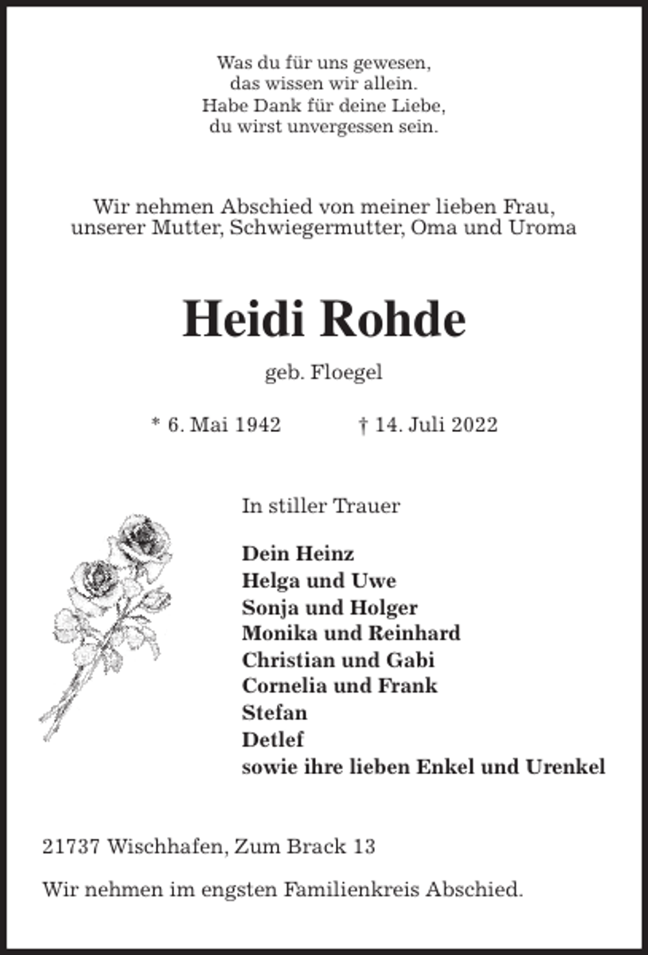 <p>Was du für uns gewesen,<br />das wissen wir allein.<br />Habe Dank für deine Liebe,<br />du wirst unvergessen sein.<br />Wir nehmen Abschied von meiner lieben Frau,<br />unserer Mutter, Schwiegermutter, Oma und Uroma<br />Heidi Rohde<br />geb. Floegel</p><p>* 6. Mai 1942 † 14. Juli 2022<br />In stiller Trauer</p><p>Dein Heinz<br />Helga und Uwe<br />Sonja und Holger<br />Monika und Reinhard<br />Christian und Gabi<br />Cornelia und Frank<br />Stefan<br />Detlef<br />sowie ihre lieben Enkel und Urenkel<br />21737 Wischhafen, Zum Brack 13</p><p>Wir nehmen im engsten Familienkreis Abschied.</p>
