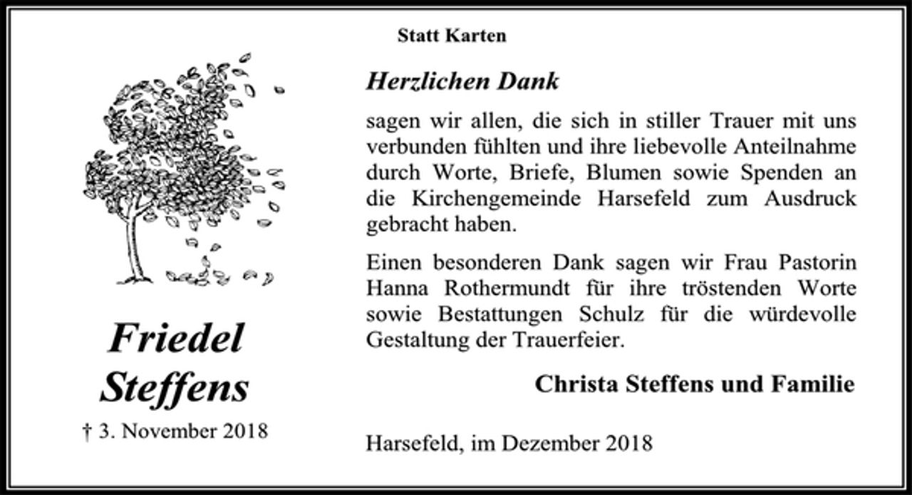 <p>Statt Karten<br />Herzlichen Dank<br />sagen wir allen, die sich in stiller Trauer mit uns verbunden fühlten und ihre liebevolle Anteilnahme durch Worte, Briefe, Blumen sowie Spenden an die Kirchengemeinde Harsefeld zum Ausdruck gebracht haben.<br />Einen besonderen Dank sagen wir Frau Pastorin Hanna Rothermundt für ihre tröstenden Worte sowie Bestattungen Schulz für die würdevolle Gestaltung der Trauerfeier.<br />Christa Steffens und Familie<br />Harsefeld, im Dezember 2018<br />Friedel<br />Steffens<br />† 3. November 2018</p>