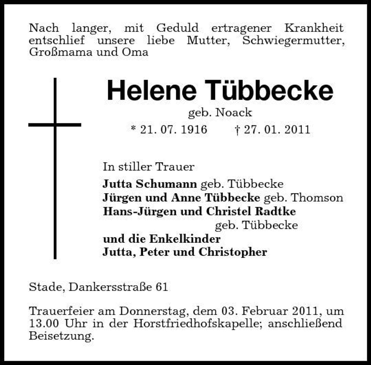 <p>Nach langer, mit Geduld ertragener Krankheit<br />entschlief unsere liebe Mutter, Schwiegermutter, Großmama und Oma<br />Helene Tübbecke<br />geb. Noack<br />* 21. 07. 1916 † 27. 01. 2011<br />In stiller Trauer<br />Jutta Schumann geb. Tübbecke<br />Jürgen und Anne Tübbecke geb. Thomson<br />Hans-Jürgen und Christel Radtke<br />geb. Tübbecke<br />und die Enkelkinder<br />Jutta, Peter und Christopher<br />Stade, Dankersstraße 61</p><p>Trauerfeier am Donnerstag, dem 03. Februar 2011, um 13.00 Uhr in der Horstfriedhofskapelle; anschließend Beisetzung.</p>