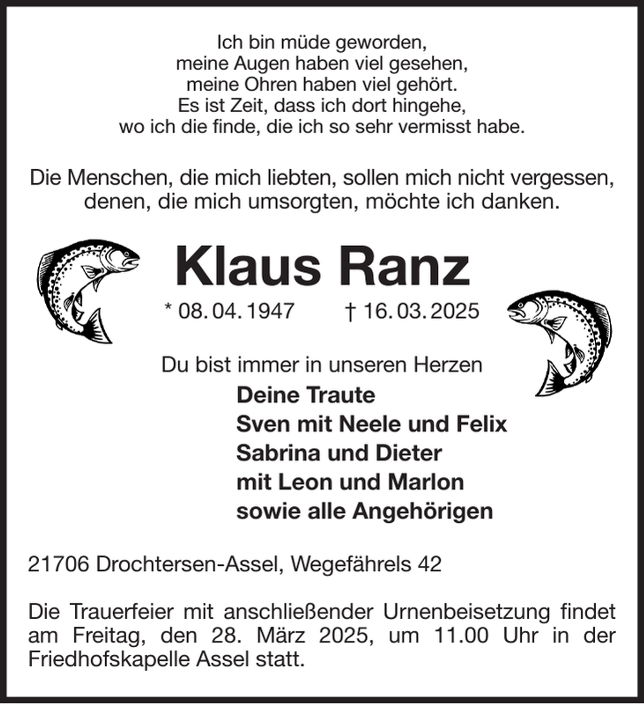 <p>Ich bin müde geworden,<br />meine Augen haben viel gesehen,<br />meine Ohren haben viel gehört.<br />Es ist Zeit, dass ich dort hingehe,<br />wo ich die finde, die ich so sehr vermisst habe.<br />Die Menschen, die mich liebten, sollen mich nicht vergessen,<br />denen, die mich umsorgten, möchte ich danken.<br />Klaus Ranz<br />* 08. 04. 1947 † 16. 03. 2025<br />Du bist immer in unseren Herzen<br />Deine Traute<br />Sven mit Neele und Felix<br />Sabrina und Dieter<br />mit Leon und Marlon<br />sowie alle Angehörigen<br />21706 Drochtersen-Assel, Wegefährels 42</p><p>Die Trauerfeier mit anschließender Urnenbeisetzung findet am Freitag, den 28. März 2025, um 11.00 Uhr in der<br />Friedhofskapelle Assel statt.</p>