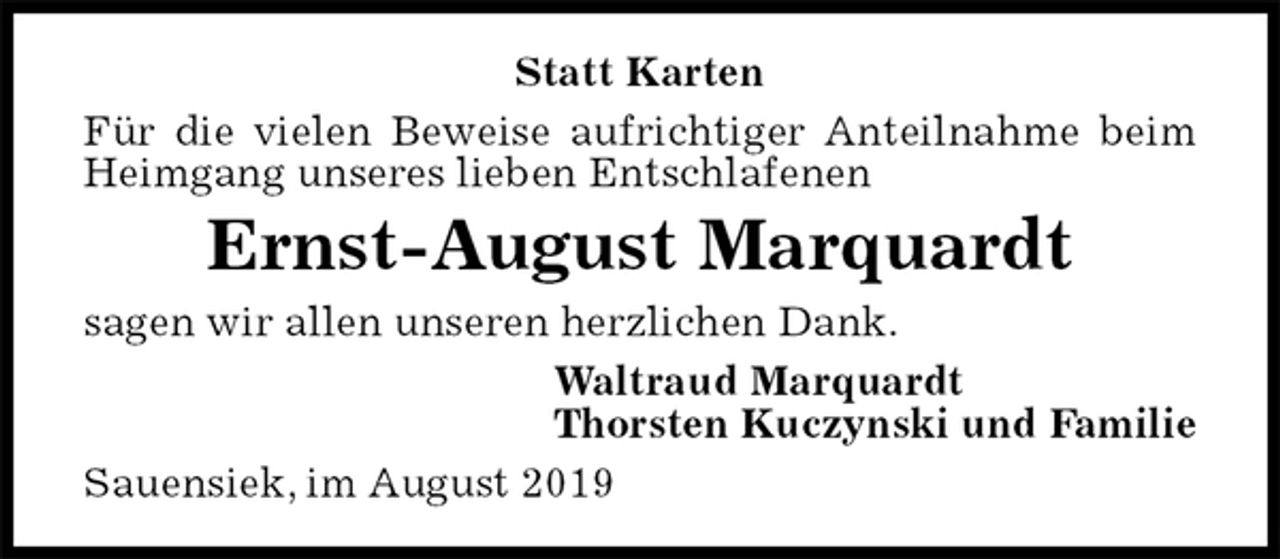 <p>Statt Karten<br />Für die vielen Beweise aufrichtiger Anteilnahme beim Heimgang unseres lieben Entschlafenen<br />Ernst-August Marquardt<br />sagen wir allen unseren herzlichen Dank.<br />Waltraud Marquardt<br />Thorsten Kuczynski und Familie<br />Sauensiek, im August 2019</p>