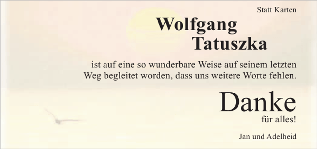 <p>Statt Karten</p><p>Wolfgang<br />Tatuszka<br />ist auf eine so wunderbare Weise auf seinem letzten<br />Weg begleitet worden, dass uns weitere Worte fehlen.</p><p>Danke<br />für alles!</p><p>Jan und Adelheid</p>