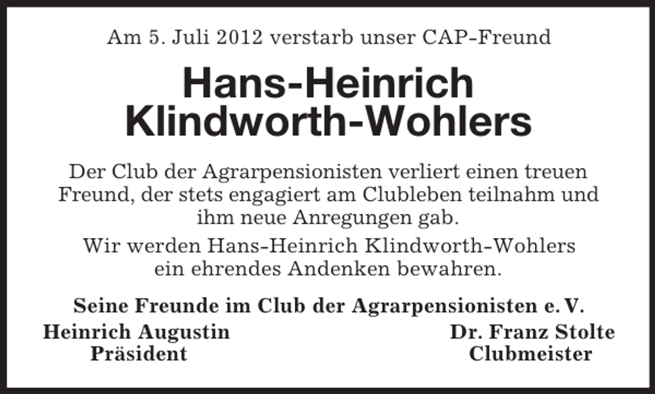<p>Am 5. Juli 2012 verstarb unser CAP-Freund</p><p>Hans-Heinrich<br />Klindworth-Wohlers<br />Der Club der Agrarpensionisten verliert einen treuen<br />Freund, der stets engagiert am Clubleben teilnahm und<br />ihm neue Anregungen gab.<br />Wir werden Hans-Heinrich Klindworth-Wohlers<br />ein ehrendes Andenken bewahren.<br />Seine Freunde im Club der Agrarpensionisten e. V.<br />Heinrich Augustin<br />Dr. Franz Stolte<br />Präsident<br />Clubmeister</p>