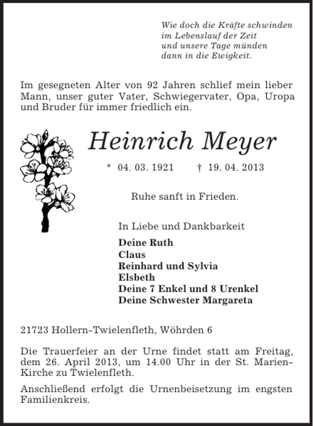 <p>Wie doch die Kräfte schwinden<br />im Lebenslauf der Zeit<br />und unsere Tage münden<br />dann in die Ewigkeit.<br />Im gesegneten Alter von 92 Jahren schlief mein lieber Mann, unser guter Vater, Schwiegervater, Opa, Uropa und Bruder für immer friedlich ein.<br />Heinrich Meyer<br />* 04. 03. 1921 † 19. 04. 2013<br />Ruhe sanft in Frieden.<br />In Liebe und Dankbarkeit<br />Deine Ruth<br />Claus<br />Reinhard und Sylvia<br />Elsbeth<br />Deine 7 Enkel und 8 Urenkel<br />Deine Schwester Margareta<br />21723 Hollern-Twielenfleth, Wöhrden 6</p><p>Die Trauerfeier an der Urne findet statt am Freitag, dem 26. April 2013, um 14.00 Uhr in der St. Marien-Kirche zu Twielenfleth.<br />Anschließend erfolgt die Urnenbeisetzung im engsten Familienkreis.</p>