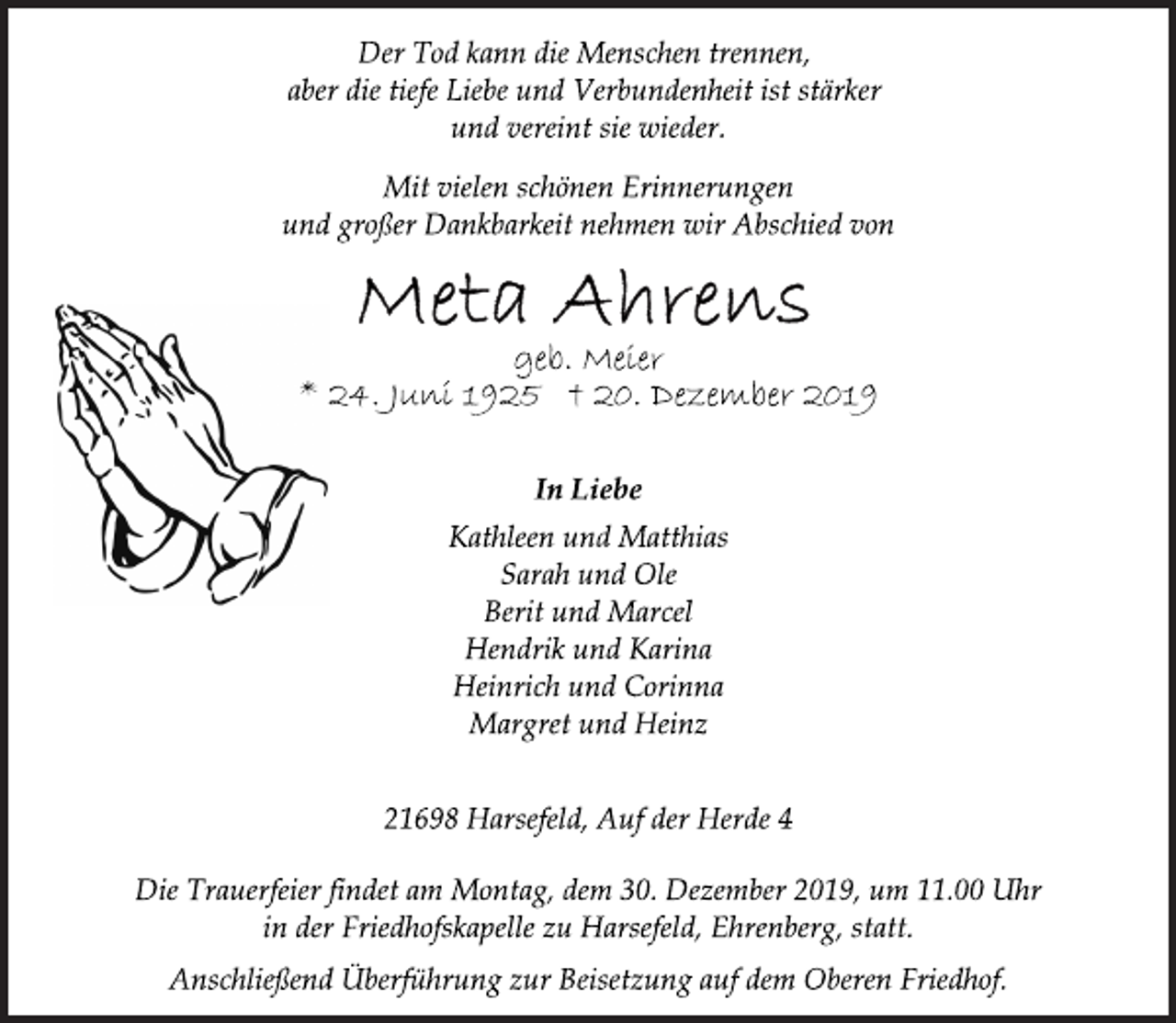 <p>Der Tod kann die Menschen trennen,<br />aber die tiefe Liebe und Verbundenheit ist stärker<br />und vereint sie wieder.<br />Mit vielen schönen Erinnerungen<br />und großer Dankbarkeit nehmen wir Abschied von<br />Meta Ahrens<br />geb. Meier<br />* 24. Juni 1925 † 20. Dezember 2019<br />In Liebe<br />Kathleen und Matthias<br />Sarah und Ole<br />Berit und Marcel<br />Hendrik und Karina<br />Heinrich und Corinna<br />Margret und Heinz<br />21698 Harsefeld, Auf der Herde 4<br />Die Trauerfeier findet am Montag, dem 30. Dezember 2019, um 11.00 Uhr<br />in der Friedhofskapelle zu Harsefeld, Ehrenberg, statt.<br />Anschließend Überführung zur Beisetzung auf dem Oberen Friedhof.</p>