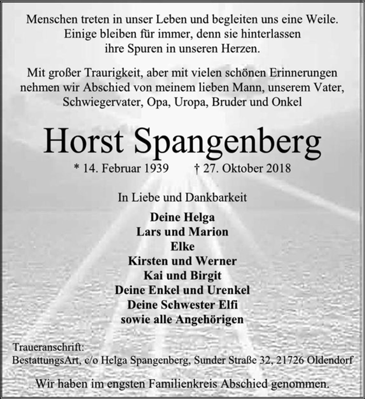 <p>Menschen treten in unser Leben und begleiten uns eine Weile.<br />Einige bleiben für immer, denn sie hinterlassen<br />ihre Spuren in unseren Herzen.<br />Mit großer Traurigkeit, aber mit vielen schönen Erinnerungen nehmen wir Abschied von meinem lieben Mann, unserem Vater, Schwiegervater, Opa, Uropa, Bruder und Onkel<br />Horst Spangenberg<br />* 14. Februar 1939 † 27. Oktober 2018<br />In Liebe und Dankbarkeit<br />Deine Helga<br />Lars und Marion<br />Elke<br />Kirsten und Werner<br />Kai und Birgit<br />Deine Enkel und Urenkel<br />Deine Schwester Elfi<br />sowie alle Angehörigen<br />Traueranschrift:<br />BestattungsArt, c/o Helga Spangenberg, Sunder Straße 32, 21726 Oldendorf<br />Wir haben im engsten Familienkreis Abschied genommen.</p>