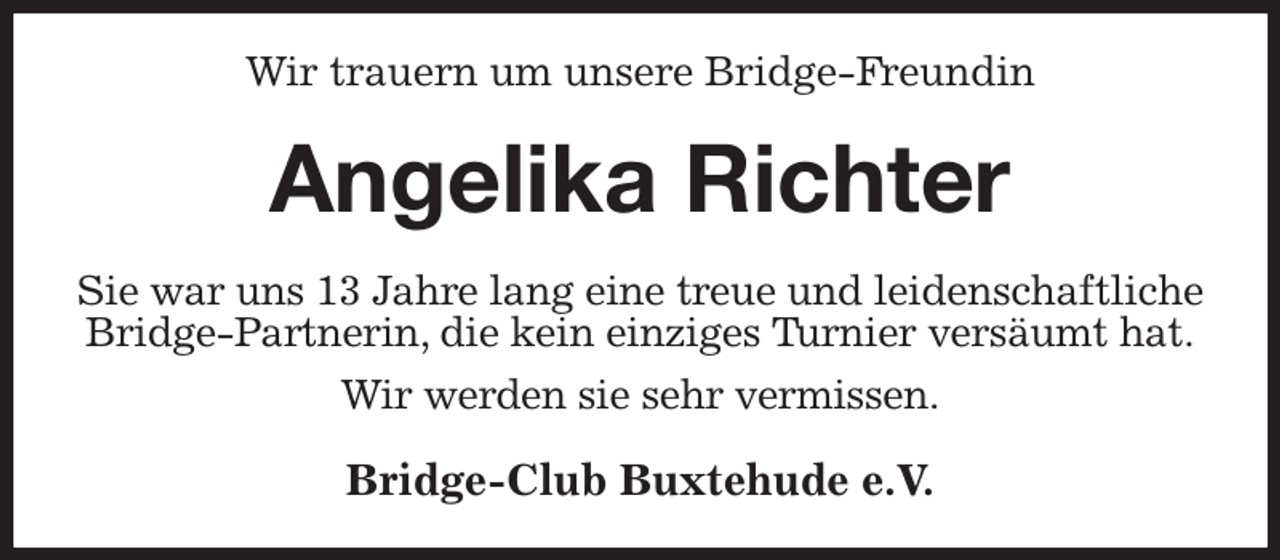 <p>Wir trauern um unsere Bridge-Freundin<br />Angelika Richter<br />Sie war uns 13 Jahre lang eine treue und leidenschaftliche Bridge-Partnerin, die kein einziges Turnier versäumt hat.</p><p>Wir werden sie sehr vermissen.<br />Bridge-Club Buxtehude e.V.</p>