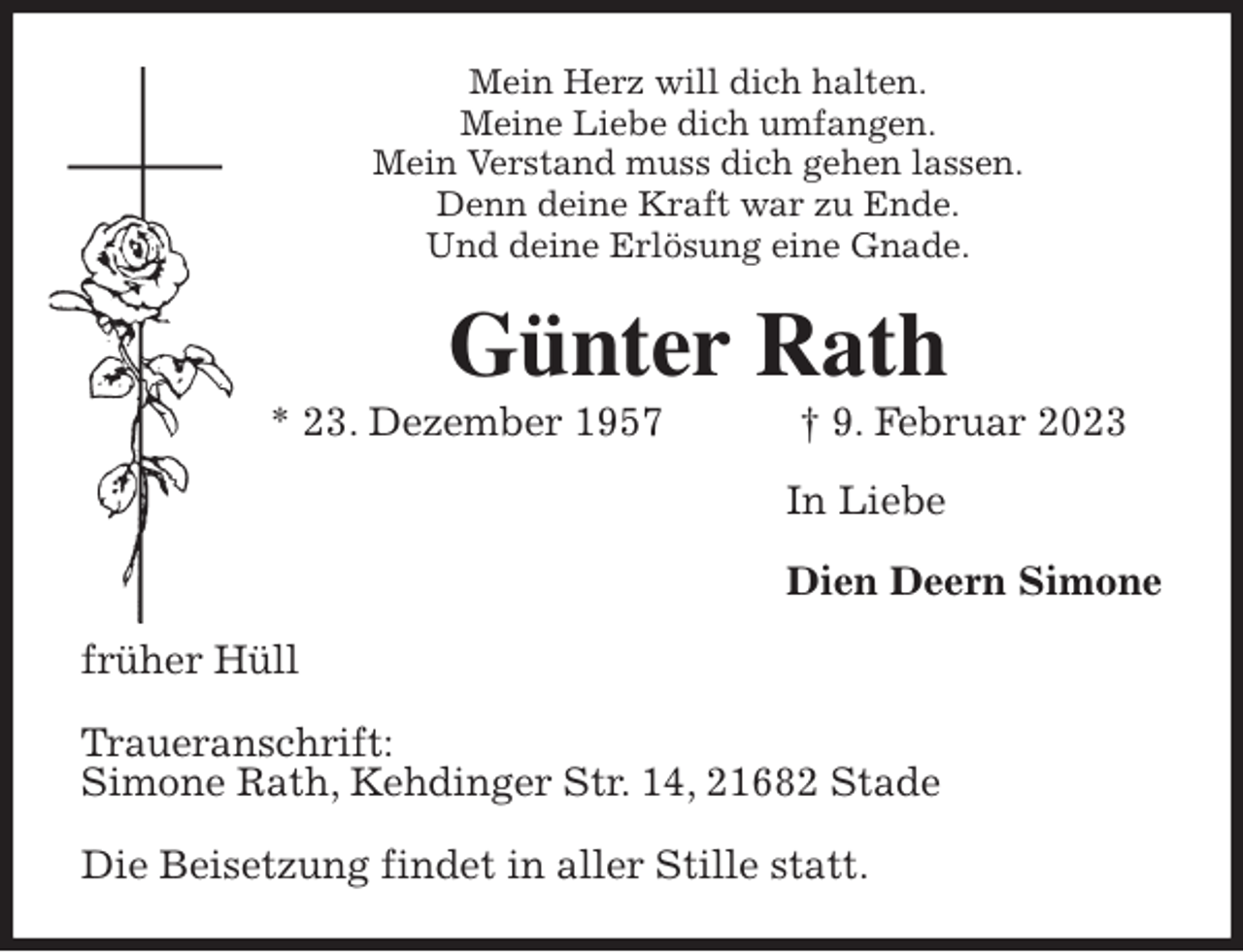 <p>Mein Herz will dich halten.<br />Meine Liebe dich umfangen.<br />Mein Verstand muss dich gehen lassen.<br />Denn deine Kraft war zu Ende.<br />Und deine Erlösung eine Gnade.<br />Günter Rath<br />* 23. Dezember 1957 † 9. Februar 2023<br />In Liebe</p><p>Dien Deern Simone<br />früher Hüll</p><p>Traueranschrift:<br />Simone Rath, Kehdinger Str. 14, 21682 Stade</p><p>Die Beisetzung findet in aller Stille statt.</p>