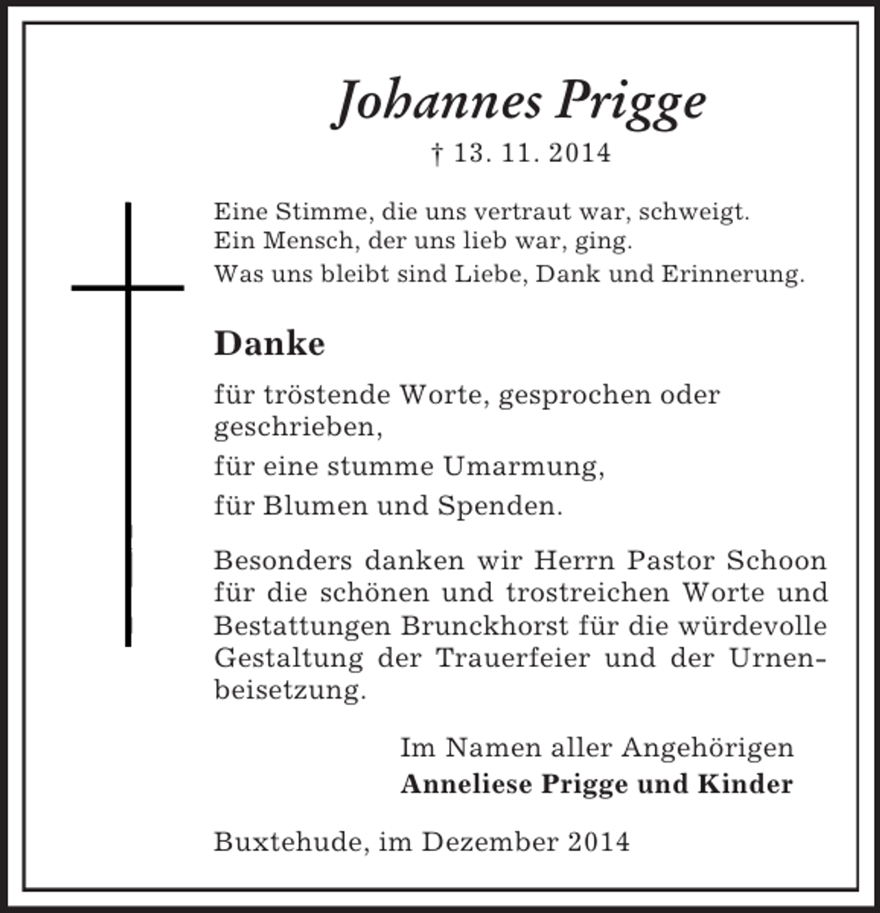 <p>Johannes Prigge<br />† 13. 11. 2014<br />Eine Stimme, die uns vertraut war, schweigt.<br />Ein Mensch, der uns lieb war, ging.<br />Was uns bleibt sind Liebe, Dank und Erinnerung.<br />Danke<br />für tröstende Worte, gesprochen oder<br />geschrieben,<br />für eine stumme Umarmung,<br />für Blumen und Spenden.<br />Besonders danken wir Herrn Pastor Schoon für die schönen und trostreichen Worte und Bestattungen Brunckhorst für die würdevolle<br />Gestaltung der Trauerfeier und der Urnenbeisetzung.<br />Im Namen aller Angehörigen<br />Anneliese Prigge und Kinder<br />Buxtehude, im Dezember 2014</p>