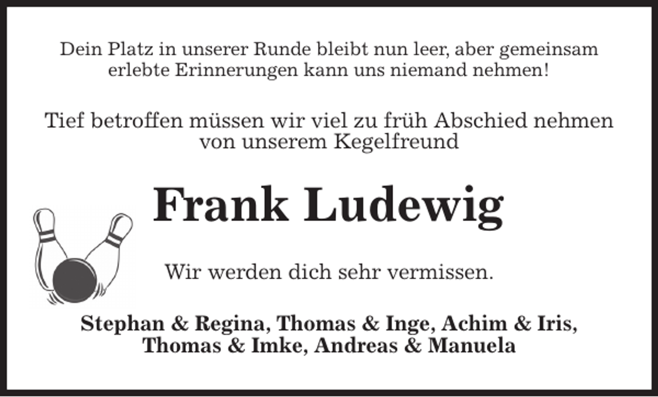 <p>Dein Platz in unserer Runde bleibt nun leer, aber gemeinsam<br />erlebte Erinnerungen kann uns niemand nehmen!<br />Tief betroffen müssen wir viel zu früh Abschied nehmen von unserem Kegelfreund<br />Frank Ludewig<br />Wir werden dich sehr vermissen.<br />Stephan &amp; Regina, Thomas &amp; Inge, Achim &amp; Iris,<br />Thomas &amp; Imke, Andreas &amp; Manuela</p>