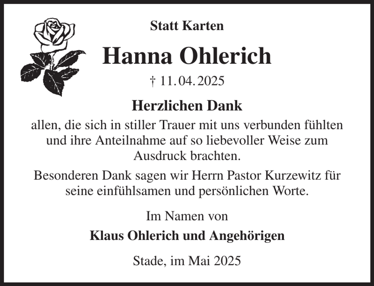 <p>Statt Karten<br />Hanna Ohlerich<br />† 11. 04. 2025<br />Herzlichen Dank<br />allen, die sich in stiller Trauer mit uns verbunden fühlten und ihre Anteilnahme auf so liebevoller Weise zum<br />Ausdruck brachten.<br />Besonderen Dank sagen wir Herrn Pastor Kurzewitz für seine einfühlsamen und persönlichen Worte.<br />Im Namen von<br />Klaus Ohlerich und Angehörigen<br />Stade, im Mai 2025</p>