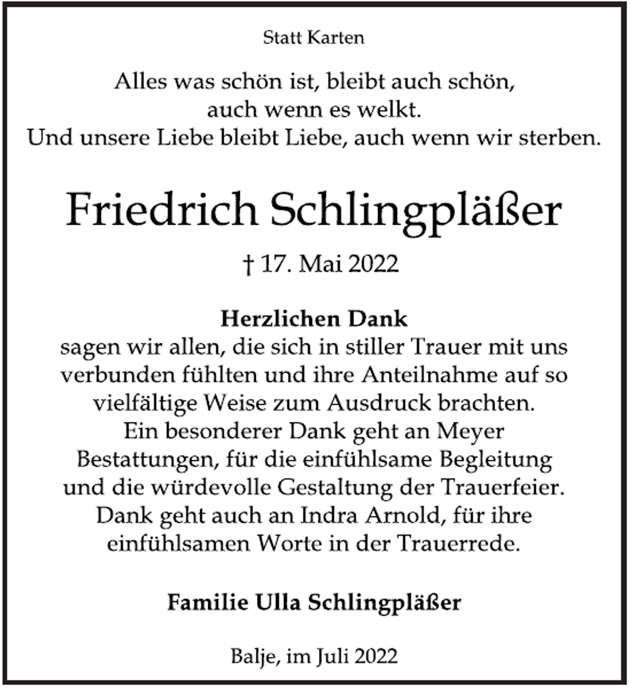 <p>Statt Karten<br />Alles was schön ist, bleibt auch schön,<br />auch wenn es welkt.<br />Und unsere Liebe bleibt Liebe, auch wenn wir sterben.<br />Friedrich Schlingpläßer<br />† 17. Mai 2022<br />Herzlichen Dank<br />sagen wir allen, die sich in stiller Trauer mit uns<br />verbunden fühlten und ihre Anteilnahme auf so<br />vielfältige Weise zum Ausdruck brachten.<br />Ein besonderer Dank geht an Meyer<br />Bestattungen, für die einfühlsame Begleitung<br />und die würdevolle Gestaltung der Trauerfeier.<br />Dank geht auch an Indra Arnold, für ihre<br />einfühlsamen Worte in der Trauerrede.<br />Familie Ulla Schlingpläßer<br />Balje, im Juli 2022</p>