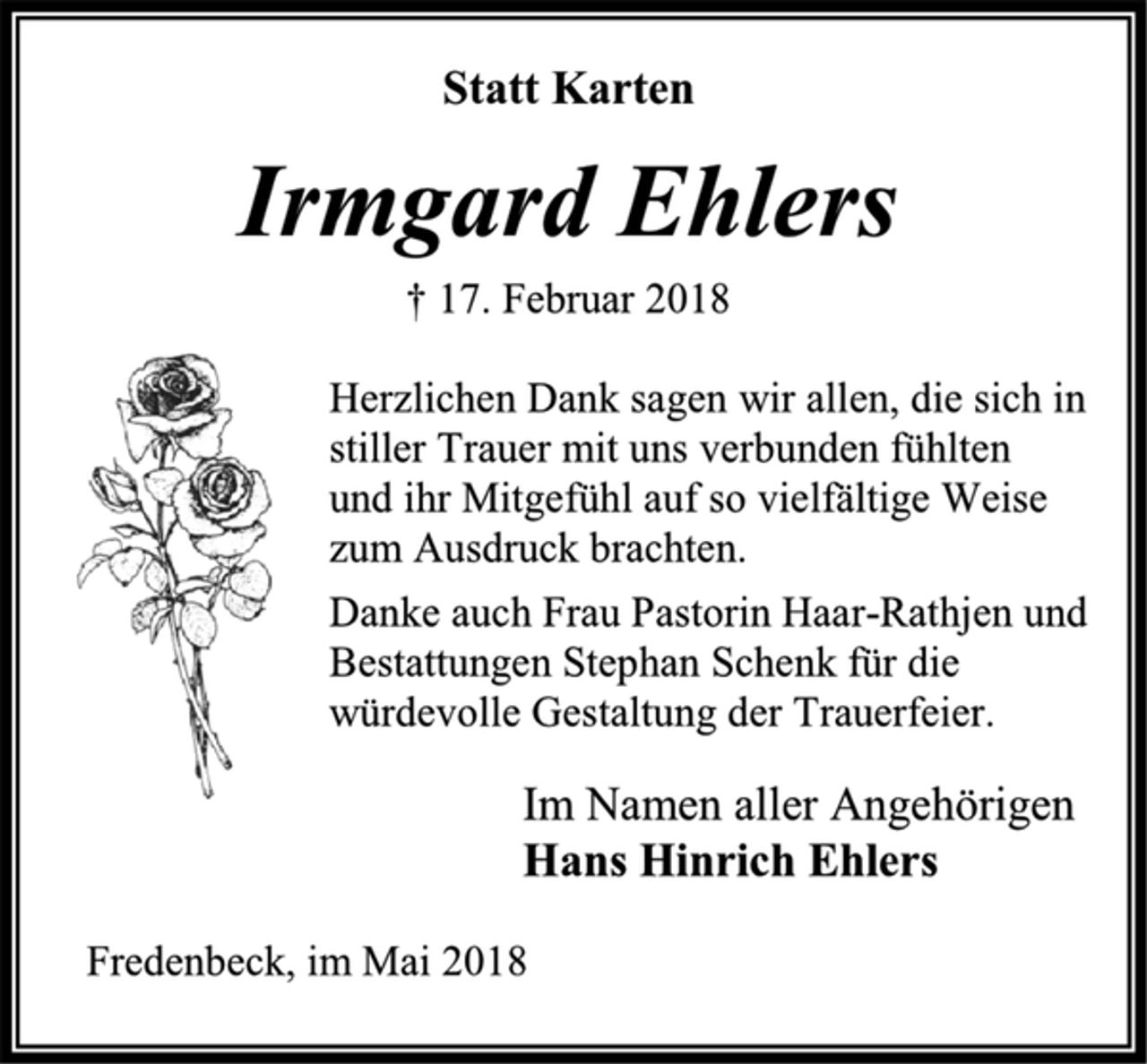 <p>Statt Karten<br />Irmgard Ehlers<br />† 17. Februar 2018<br />Herzlichen Dank sagen wir allen, die sich in<br />stiller Trauer mit uns verbunden fühlten<br />und ihr Mitgefühl auf so vielfältige Weise<br />zum Ausdruck brachten.<br />Danke auch Frau Pastorin Haar-Rathjen und<br />Bestattungen Stephan Schenk für die<br />würdevolle Gestaltung der Trauerfeier.<br />Im Namen aller Angehörigen<br />Hans Hinrich Ehlers<br />Fredenbeck, im Mai 2018</p>